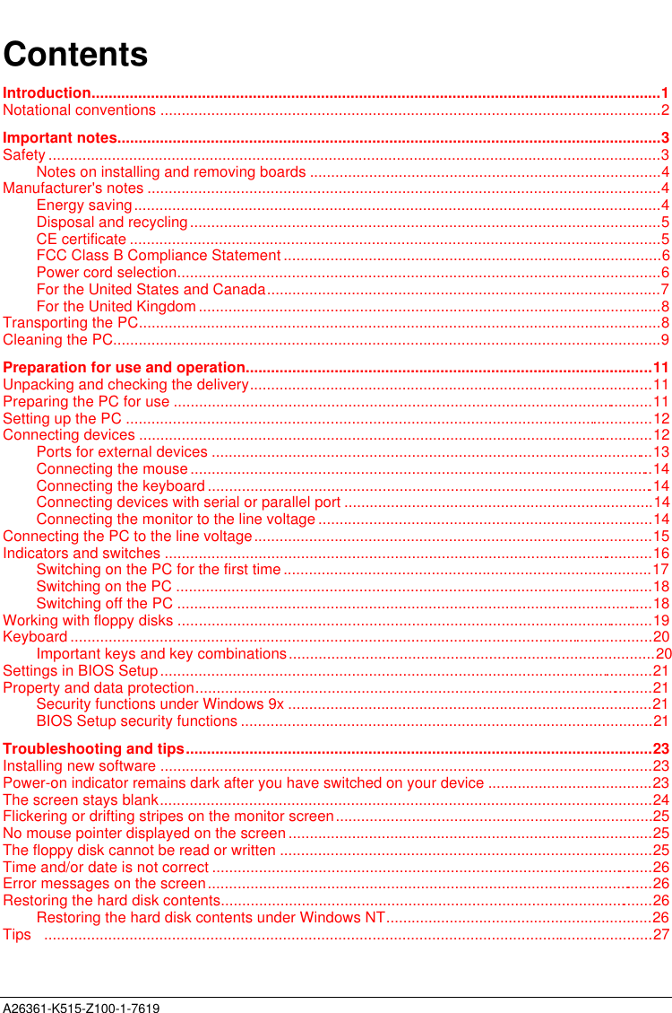  A26361-K515-Z100-1-7619ContentsIntroduction......................................................................................................................................1Notational conventions ......................................................................................................................2Important notes................................................................................................................................3Safety ................................................................................................................................................3Notes on installing and removing boards ...................................................................................4Manufacturer&apos;s notes .........................................................................................................................4Energy saving............................................................................................................................4Disposal and recycling...............................................................................................................5CE certificate .............................................................................................................................5FCC Class B Compliance Statement.........................................................................................6Power cord selection..................................................................................................................6For the United States and Canada.............................................................................................7For the United Kingdom.............................................................................................................8Transporting the PC...........................................................................................................................8Cleaning the PC.................................................................................................................................9Preparation for use and operation................................................................................................11Unpacking and checking the delivery...............................................................................................11Preparing the PC for use .................................................................................................................11Setting up the PC ............................................................................................................................12Connecting devices .........................................................................................................................12Ports for external devices ........................................................................................................13Connecting the mouse.............................................................................................................14Connecting the keyboard .........................................................................................................14Connecting devices with serial or parallel port .........................................................................14Connecting the monitor to the line voltage ...............................................................................14Connecting the PC to the line voltage..............................................................................................15Indicators and switches ...................................................................................................................16Switching on the PC for the first time.......................................................................................17Switching on the PC ................................................................................................................18Switching off the PC ................................................................................................................18Working with floppy disks ................................................................................................................19Keyboard .........................................................................................................................................20Important keys and key combinations......................................................................................20Settings in BIOS Setup....................................................................................................................21Property and data protection............................................................................................................21Security functions under Windows 9x ......................................................................................21BIOS Setup security functions .................................................................................................21Troubleshooting and tips..............................................................................................................23Installing new software ....................................................................................................................23Power-on indicator remains dark after you have switched on your device .......................................23The screen stays blank....................................................................................................................24Flickering or drifting stripes on the monitor screen...........................................................................25No mouse pointer displayed on the screen ......................................................................................25The floppy disk cannot be read or written ........................................................................................25Time and/or date is not correct ........................................................................................................26Error messages on the screen.........................................................................................................26Restoring the hard disk contents......................................................................................................26Restoring the hard disk contents under Windows NT...............................................................26Tips   ...............................................................................................................................................27