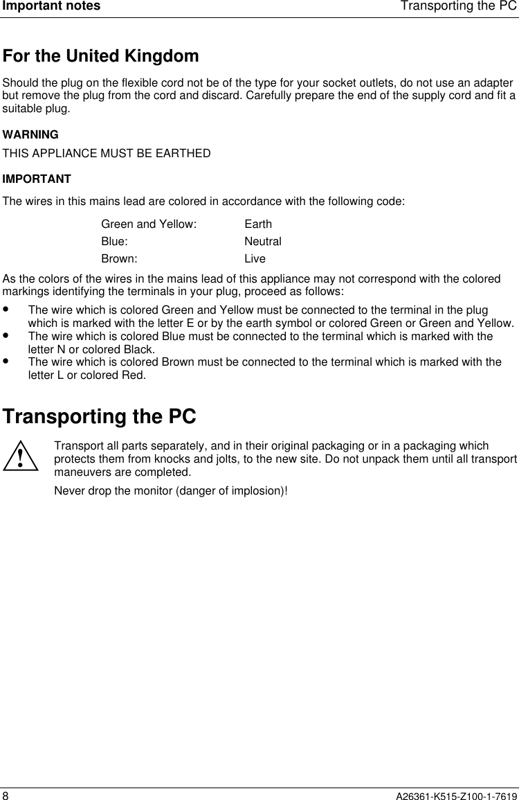 Important notes Transporting the PC8A26361-K515-Z100-1-7619For the United KingdomShould the plug on the flexible cord not be of the type for your socket outlets, do not use an adapterbut remove the plug from the cord and discard. Carefully prepare the end of the supply cord and fit asuitable plug.WARNINGTHIS APPLIANCE MUST BE EARTHEDIMPORTANTThe wires in this mains lead are colored in accordance with the following code:Green and Yellow: EarthBlue: NeutralBrown: LiveAs the colors of the wires in the mains lead of this appliance may not correspond with the coloredmarkings identifying the terminals in your plug, proceed as follows:•  The wire which is colored Green and Yellow must be connected to the terminal in the plugwhich is marked with the letter E or by the earth symbol or colored Green or Green and Yellow.•  The wire which is colored Blue must be connected to the terminal which is marked with theletter N or colored Black.•  The wire which is colored Brown must be connected to the terminal which is marked with theletter L or colored Red.Transporting the PC!Transport all parts separately, and in their original packaging or in a packaging whichprotects them from knocks and jolts, to the new site. Do not unpack them until all transportmaneuvers are completed.Never drop the monitor (danger of implosion)!