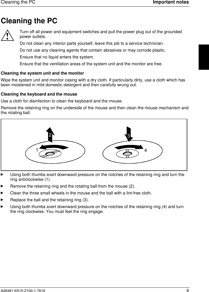 Cleaning the PC Important notesA26361-K515-Z100-1-7619 9Cleaning the PC!Turn off all power and equipment switches and pull the power plug out of the groundedpower outlets.Do not clean any interior parts yourself, leave this job to a service technician.Do not use any cleaning agents that contain abrasives or may corrode plastic.Ensure that no liquid enters the system.Ensure that the ventilation areas of the system unit and the monitor are free.Cleaning the system unit and the monitorWipe the system unit and monitor casing with a dry cloth. If particularly dirty, use a cloth which hasbeen moistened in mild domestic detergent and then carefully wrung out.Cleaning the keyboard and the mouseUse a cloth for disinfection to clean the keyboard and the mouse.Remove the retaining ring on the underside of the mouse and then clean the mouse mechanism andthe rotating ball.1234Using both thumbs exert downward pressure on the notches of the retaining ring and turn thering anticlockwise (1).Remove the retaining ring and the rotating ball from the mouse (2).Clean the three small wheels in the mouse and the ball with a lint-free cloth.Replace the ball and the retaining ring (3).Using both thumbs exert downward pressure on the notches of the retaining ring (4) and turnthe ring clockwise. You must feel the ring engage.
