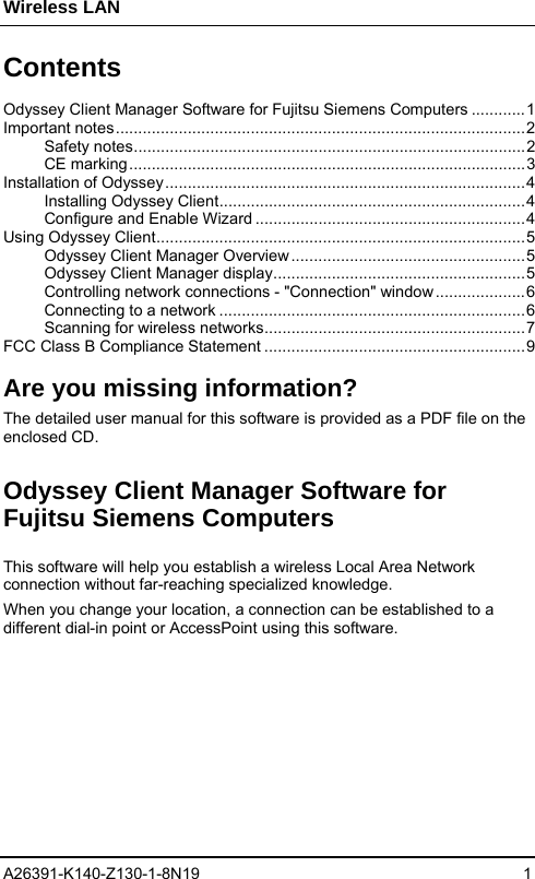 Wireless LAN A26391-K140-Z130-1-8N19 1   Contents  Odyssey Client Manager Software for Fujitsu Siemens Computers ............1 Important notes...........................................................................................2 Safety notes.......................................................................................2 CE marking........................................................................................3 Installation of Odyssey................................................................................4 Installing Odyssey Client....................................................................4 Configure and Enable Wizard ............................................................4 Using Odyssey Client..................................................................................5 Odyssey Client Manager Overview....................................................5 Odyssey Client Manager display........................................................5 Controlling network connections - &quot;Connection&quot; window....................6 Connecting to a network ....................................................................6 Scanning for wireless networks..........................................................7 FCC Class B Compliance Statement ..........................................................9  Are you missing information? The detailed user manual for this software is provided as a PDF file on the enclosed CD. Odyssey Client Manager Software for Fujitsu Siemens Computers This software will help you establish a wireless Local Area Network connection without far-reaching specialized knowledge.  When you change your location, a connection can be established to a different dial-in point or AccessPoint using this software.   