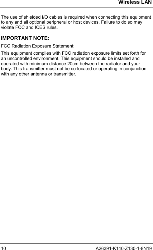 Wireless LAN 10 A26391-K140-Z130-1-8N19 The use of shielded I/O cables is required when connecting this equipment to any and all optional peripheral or host devices. Failure to do so may violate FCC and ICES rules. IMPORTANT NOTE: FCC Radiation Exposure Statement: This equipment complies with FCC radiation exposure limits set forth for an uncontrolled environment. This equipment should be installed and operated with minimum distance 20cm between the radiator and your body. This transmitter must not be co-located or operating in conjunction with any other antenna or transmitter.  