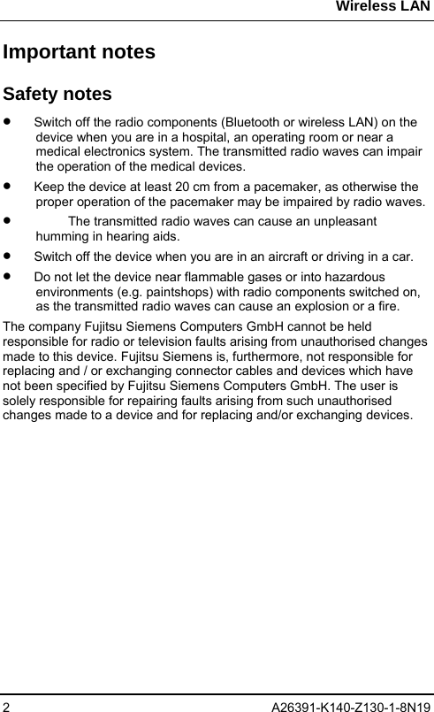 Wireless LAN 2 A26391-K140-Z130-1-8N19 Important notes Safety notes •  Switch off the radio components (Bluetooth or wireless LAN) on the device when you are in a hospital, an operating room or near a medical electronics system. The transmitted radio waves can impair the operation of the medical devices. •  Keep the device at least 20 cm from a pacemaker, as otherwise the proper operation of the pacemaker may be impaired by radio waves. •  The transmitted radio waves can cause an unpleasant humming in hearing aids. •  Switch off the device when you are in an aircraft or driving in a car. •  Do not let the device near flammable gases or into hazardous environments (e.g. paintshops) with radio components switched on, as the transmitted radio waves can cause an explosion or a fire. The company Fujitsu Siemens Computers GmbH cannot be held responsible for radio or television faults arising from unauthorised changes made to this device. Fujitsu Siemens is, furthermore, not responsible for replacing and / or exchanging connector cables and devices which have not been specified by Fujitsu Siemens Computers GmbH. The user is solely responsible for repairing faults arising from such unauthorised changes made to a device and for replacing and/or exchanging devices. 