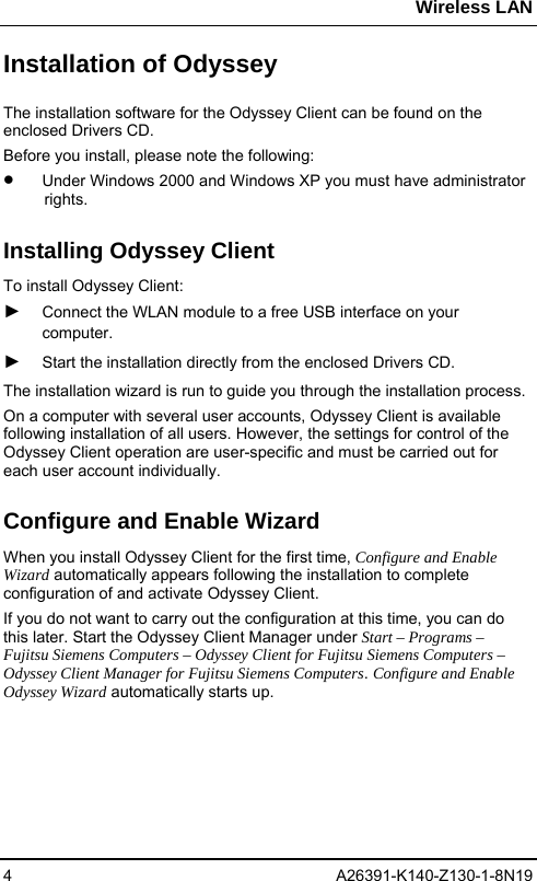 Wireless LAN 4 A26391-K140-Z130-1-8N19 Installation of Odyssey The installation software for the Odyssey Client can be found on the enclosed Drivers CD. Before you install, please note the following: •  Under Windows 2000 and Windows XP you must have administrator rights.  Installing Odyssey Client To install Odyssey Client: ► Connect the WLAN module to a free USB interface on your computer.  ► Start the installation directly from the enclosed Drivers CD.  The installation wizard is run to guide you through the installation process. On a computer with several user accounts, Odyssey Client is available following installation of all users. However, the settings for control of the Odyssey Client operation are user-specific and must be carried out for each user account individually. Configure and Enable Wizard When you install Odyssey Client for the first time, Configure and Enable Wizard automatically appears following the installation to complete configuration of and activate Odyssey Client. If you do not want to carry out the configuration at this time, you can do this later. Start the Odyssey Client Manager under Start – Programs – Fujitsu Siemens Computers – Odyssey Client for Fujitsu Siemens Computers – Odyssey Client Manager for Fujitsu Siemens Computers. Configure and Enable Odyssey Wizard automatically starts up. 