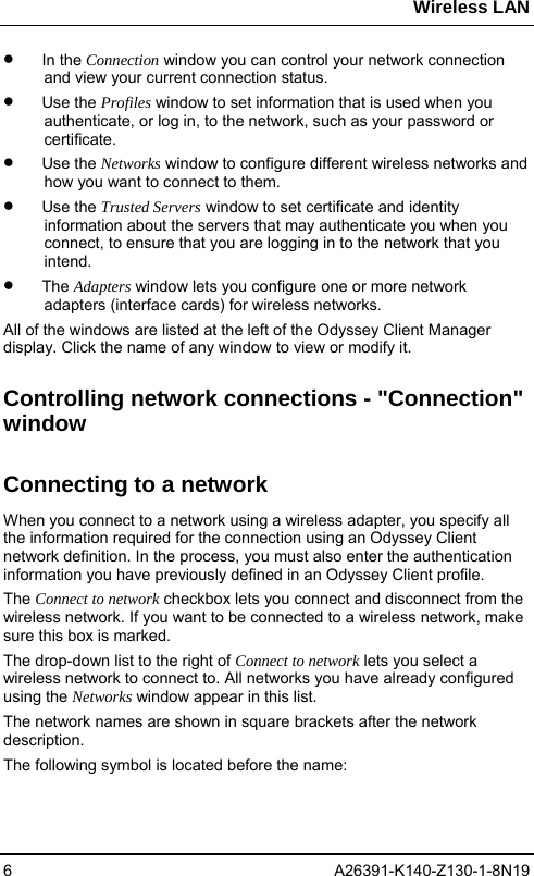 Wireless LAN 6 A26391-K140-Z130-1-8N19 •  In the Connection window you can control your network connection and view your current connection status. •  Use the Profiles window to set information that is used when you authenticate, or log in, to the network, such as your password or certificate.  •  Use the Networks window to configure different wireless networks and how you want to connect to them.  •  Use the Trusted Servers window to set certificate and identity information about the servers that may authenticate you when you connect, to ensure that you are logging in to the network that you intend. •  The Adapters window lets you configure one or more network adapters (interface cards) for wireless networks.  All of the windows are listed at the left of the Odyssey Client Manager display. Click the name of any window to view or modify it. Controlling network connections - &quot;Connection&quot; window Connecting to a network When you connect to a network using a wireless adapter, you specify all the information required for the connection using an Odyssey Client network definition. In the process, you must also enter the authentication information you have previously defined in an Odyssey Client profile. The Connect to network checkbox lets you connect and disconnect from the wireless network. If you want to be connected to a wireless network, make sure this box is marked.  The drop-down list to the right of Connect to network lets you select a wireless network to connect to. All networks you have already configured using the Networks window appear in this list.  The network names are shown in square brackets after the network description.  The following symbol is located before the name:  