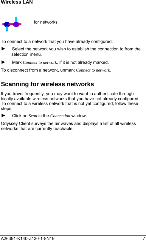 Wireless LAN A26391-K140-Z130-1-8N19 7   for networks  To connect to a network that you have already configured:  ► Select the network you wish to establish the connection to from the selection menu.  ► Mark Connect to network, if it is not already marked. To disconnect from a network, unmark Connect to network. Scanning for wireless networks If you travel frequently, you may want to want to authenticate through locally available wireless networks that you have not already configured. To connect to a wireless network that is not yet configured, follow these steps: ► Click on Scan in the Connection window.  Odyssey Client surveys the air waves and displays a list of all wireless networks that are currently reachable. 