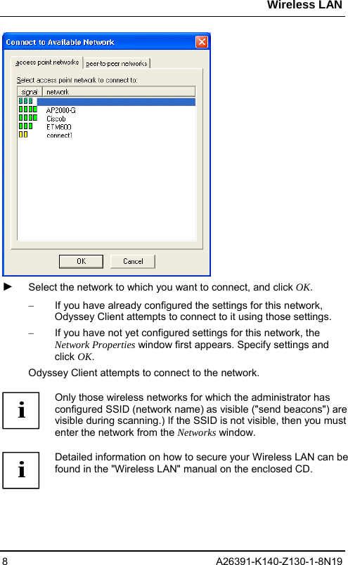 Wireless LAN 8 A26391-K140-Z130-1-8N19  ► Select the network to which you want to connect, and click OK.  −  If you have already configured the settings for this network, Odyssey Client attempts to connect to it using those settings.  −  If you have not yet configured settings for this network, the Network Properties window first appears. Specify settings and click OK. Odyssey Client attempts to connect to the network.   i Only those wireless networks for which the administrator has configured SSID (network name) as visible (&quot;send beacons&quot;) are visible during scanning.) If the SSID is not visible, then you must enter the network from the Networks window.  i Detailed information on how to secure your Wireless LAN can be found in the &quot;Wireless LAN&quot; manual on the enclosed CD.  