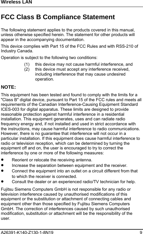 Wireless LAN A26391-K140-Z130-1-8N19 9  FCC Class B Compliance Statement The following statement applies to the products covered in this manual, unless otherwise specified herein. The statement for other products will appear in the accompanying documentation. This device complies with Part 15 of the FCC Rules and with RSS-210 of Industry Canada. Operation is subject to the following two conditions: (1)  this device may not cause harmful interference, and (2)  this device must accept any interference received, including interference that may cause undesired operation. NOTE: This equipment has been tested and found to comply with the limits for a &quot;Class B&quot; digital device, pursuant to Part 15 of the FCC rules and meets all requirements of the Canadian Interference-Causing Equipment Standard ICES-003 for digital apparatus. These limits are designed to provide reasonable protection against harmful interference in a residential installation. This equipment generates, uses and can radiate radio frequency energy and, if not installed and used in strict accordance with the instructions, may cause harmful interference to radio communications. However, there is no guarantee that interference will not occur in a particular installation. If this equipment does cause harmful interference to radio or television reception, which can be determined by turning the equipment off and on, the user is encouraged to try to correct the interference by one or more of the following measures: •  Reorient or relocate the receiving antenna. •  Increase the separation between equipment and the receiver. •  Connect the equipment into an outlet on a circuit different from that to which the receiver is connected. •  Consult the dealer or an experienced radio/TV technician for help. Fujitsu Siemens Computers GmbH is not responsible for any radio or television interference caused by unauthorised modifications of this equipment or the substitution or attachment of connecting cables and equipment other than those specified by Fujitsu Siemens Computers GmbH. The correction of interferences caused by such unauthorised modification, substitution or attachment will be the responsibility of the user. 