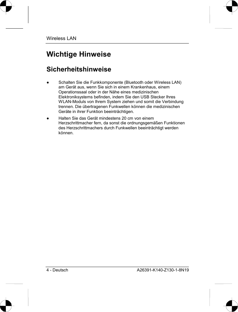 Wireless LAN 4 - Deutsch  A26391-K140-Z130-1-8N19 Wichtige Hinweise Sicherheitshinweise ●  Schalten Sie die Funkkomponente (Bluetooth oder Wireless LAN) am Gerät aus, wenn Sie sich in einem Krankenhaus, einem Operationssaal oder in der Nähe eines medizinischen Elektroniksystems befinden, indem Sie den USB Stecker Ihres WLAN-Moduls von Ihrem System ziehen und somit die Verbindung trennen. Die übertragenen Funkwellen können die medizinischen Geräte in ihrer Funktion beeinträchtigen. ●  Halten Sie das Gerät mindestens 20 cm von einem Herzschrittmacher fern, da sonst die ordnungsgemäßen Funktionen des Herzschrittmachers durch Funkwellen beeinträchtigt werden können. 