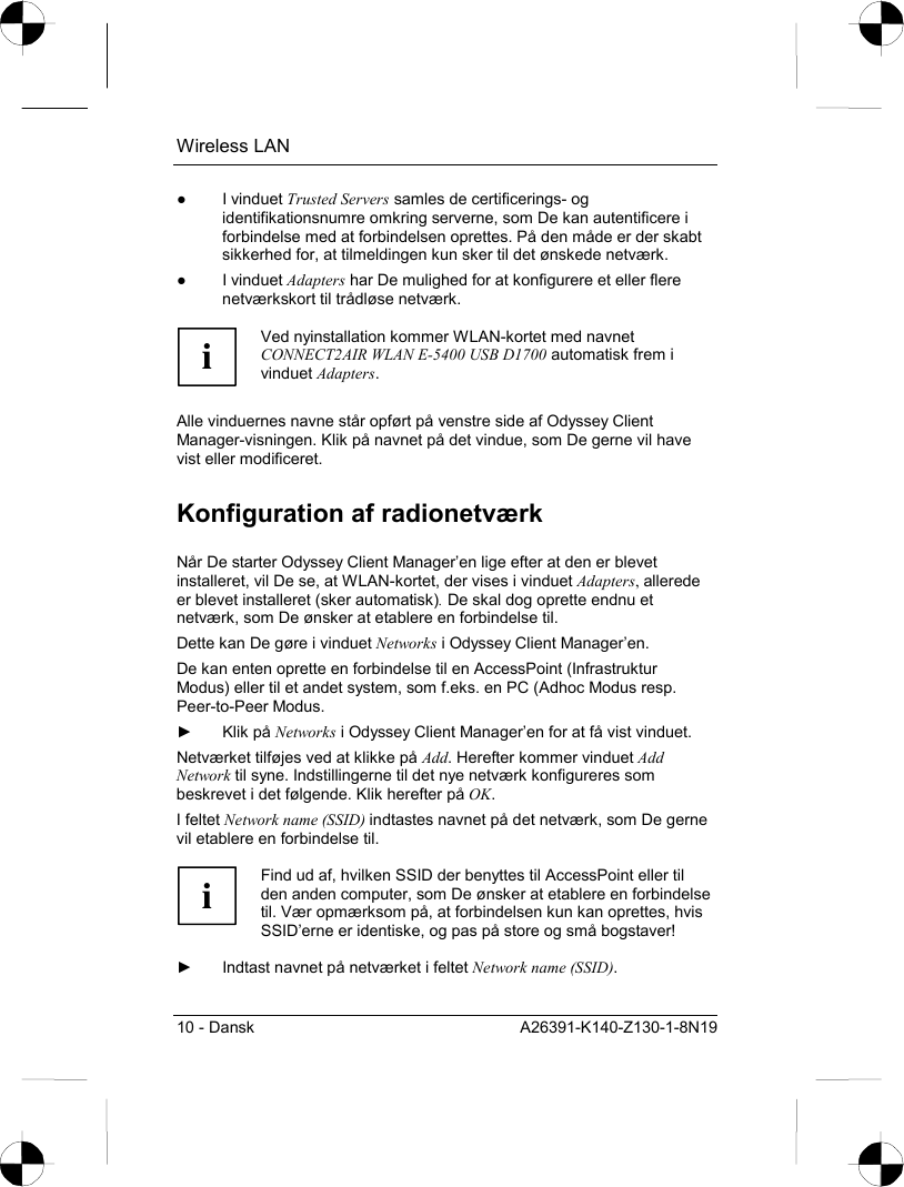 Wireless LAN 10 - Dansk  A26391-K140-Z130-1-8N19 ● I vinduet Trusted Servers samles de certificerings- og identifikationsnumre omkring serverne, som De kan autentificere i forbindelse med at forbindelsen oprettes. På den måde er der skabt sikkerhed for, at tilmeldingen kun sker til det ønskede netværk. ● I vinduet Adapters har De mulighed for at konfigurere et eller flere netværkskort til trådløse netværk.  i Ved nyinstallation kommer WLAN-kortet med navnet CONNECT2AIR WLAN E-5400 USB D1700 automatisk frem i vinduet Adapters.  Alle vinduernes navne står opført på venstre side af Odyssey Client Manager-visningen. Klik på navnet på det vindue, som De gerne vil have vist eller modificeret. Konfiguration af radionetværk Når De starter Odyssey Client Manager’en lige efter at den er blevet installeret, vil De se, at WLAN-kortet, der vises i vinduet Adapters, allerede er blevet installeret (sker automatisk). De skal dog oprette endnu et netværk, som De ønsker at etablere en forbindelse til. Dette kan De gøre i vinduet Networks i Odyssey Client Manager’en. De kan enten oprette en forbindelse til en AccessPoint (Infrastruktur Modus) eller til et andet system, som f.eks. en PC (Adhoc Modus resp. Peer-to-Peer Modus. ► Klik på Networks i Odyssey Client Manager’en for at få vist vinduet. Netværket tilføjes ved at klikke på Add. Herefter kommer vinduet Add Network til syne. Indstillingerne til det nye netværk konfigureres som beskrevet i det følgende. Klik herefter på OK. I feltet Network name (SSID) indtastes navnet på det netværk, som De gerne vil etablere en forbindelse til.  i Find ud af, hvilken SSID der benyttes til AccessPoint eller til den anden computer, som De ønsker at etablere en forbindelse til. Vær opmærksom på, at forbindelsen kun kan oprettes, hvis SSID’erne er identiske, og pas på store og små bogstaver!  ►  Indtast navnet på netværket i feltet Network name (SSID). 