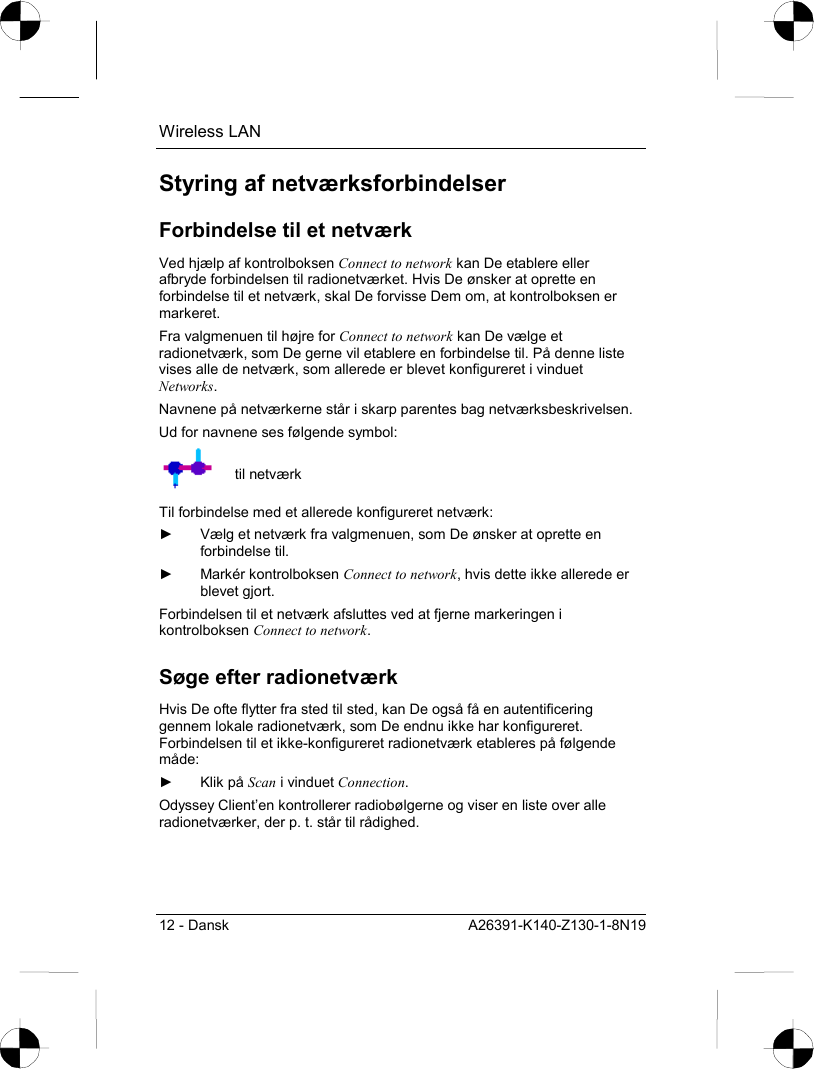 Wireless LAN 12 - Dansk  A26391-K140-Z130-1-8N19 Styring af netværksforbindelser Forbindelse til et netværk Ved hjælp af kontrolboksen Connect to network kan De etablere eller afbryde forbindelsen til radionetværket. Hvis De ønsker at oprette en forbindelse til et netværk, skal De forvisse Dem om, at kontrolboksen er markeret. Fra valgmenuen til højre for Connect to network kan De vælge et radionetværk, som De gerne vil etablere en forbindelse til. På denne liste vises alle de netværk, som allerede er blevet konfigureret i vinduet Networks. Navnene på netværkerne står i skarp parentes bag netværksbeskrivelsen. Ud for navnene ses følgende symbol:  til netværk Til forbindelse med et allerede konfigureret netværk: ►  Vælg et netværk fra valgmenuen, som De ønsker at oprette en forbindelse til. ► Markér kontrolboksen Connect to network, hvis dette ikke allerede er blevet gjort. Forbindelsen til et netværk afsluttes ved at fjerne markeringen i kontrolboksen Connect to network. Søge efter radionetværk Hvis De ofte flytter fra sted til sted, kan De også få en autentificering gennem lokale radionetværk, som De endnu ikke har konfigureret. Forbindelsen til et ikke-konfigureret radionetværk etableres på følgende måde: ► Klik på Scan i vinduet Connection. Odyssey Client’en kontrollerer radiobølgerne og viser en liste over alle radionetværker, der p. t. står til rådighed.  