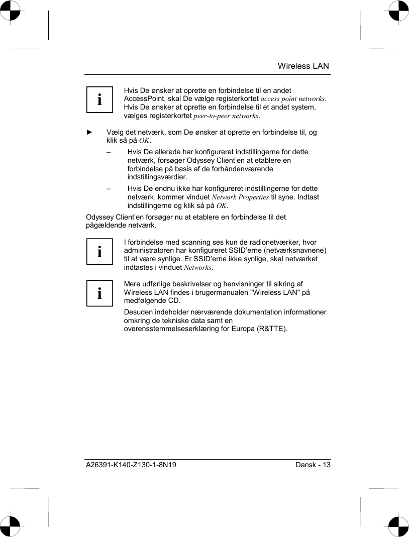  Wireless LAN A26391-K140-Z130-1-8N19  Dansk - 13 i Hvis De ønsker at oprette en forbindelse til en andet AccessPoint, skal De vælge registerkortet access point networks. Hvis De ønsker at oprette en forbindelse til et andet system, vælges registerkortet peer-to-peer networks.  ►  Vælg det netværk, som De ønsker at oprette en forbindelse til, og klik så på OK. –  Hvis De allerede har konfigureret indstillingerne for dette netværk, forsøger Odyssey Client’en at etablere en forbindelse på basis af de forhåndenværende indstillingsværdier. –  Hvis De endnu ikke har konfigureret indstillingerne for dette netværk, kommer vinduet Network Properties til syne. Indtast indstillingerne og klik så på OK. Odyssey Client’en forsøger nu at etablere en forbindelse til det pågældende netværk.  i I forbindelse med scanning ses kun de radionetværker, hvor administratoren har konfigureret SSID’erne (netværksnavnene) til at være synlige. Er SSID’erne ikke synlige, skal netværket indtastes i vinduet Networks.  i Mere udførlige beskrivelser og henvisninger til sikring af Wireless LAN findes i brugermanualen &quot;Wireless LAN&quot; på medfølgende CD. Desuden indeholder nærværende dokumentation informationer omkring de tekniske data samt en overensstemmelseserklæring for Europa (R&amp;TTE). 