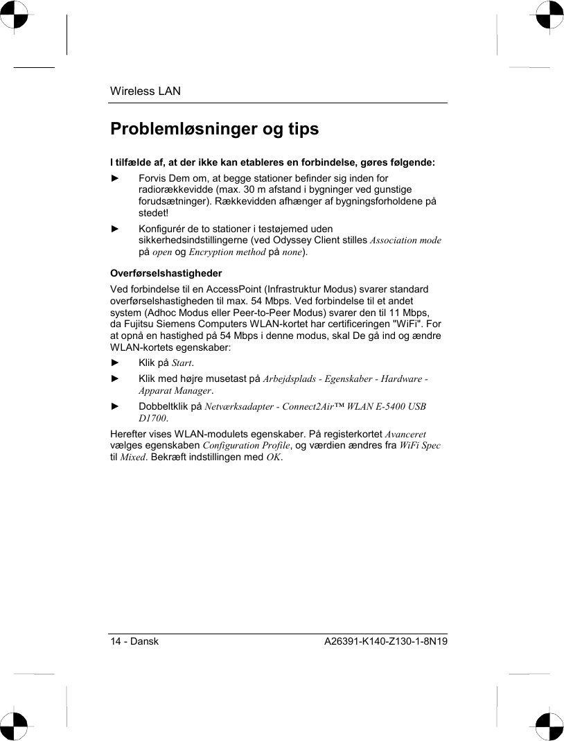 Wireless LAN 14 - Dansk  A26391-K140-Z130-1-8N19 Problemløsninger og tips I tilfælde af, at der ikke kan etableres en forbindelse, gøres følgende: ►  Forvis Dem om, at begge stationer befinder sig inden for radiorækkevidde (max. 30 m afstand i bygninger ved gunstige forudsætninger). Rækkevidden afhænger af bygningsforholdene på stedet! ►  Konfigurér de to stationer i testøjemed uden sikkerhedsindstillingerne (ved Odyssey Client stilles Association mode på open og Encryption method på none). Overførselshastigheder Ved forbindelse til en AccessPoint (Infrastruktur Modus) svarer standard overførselshastigheden til max. 54 Mbps. Ved forbindelse til et andet system (Adhoc Modus eller Peer-to-Peer Modus) svarer den til 11 Mbps, da Fujitsu Siemens Computers WLAN-kortet har certificeringen &quot;WiFi&quot;. For at opnå en hastighed på 54 Mbps i denne modus, skal De gå ind og ændre WLAN-kortets egenskaber: ► Klik på Start. ►  Klik med højre musetast på Arbejdsplads - Egenskaber - Hardware - Apparat Manager. ► Dobbeltklik på Netværksadapter - Connect2Air™ WLAN E-5400 USB D1700. Herefter vises WLAN-modulets egenskaber. På registerkortet Avanceret vælges egenskaben Configuration Profile, og værdien ændres fra WiFi Spec til Mixed. Bekræft indstillingen med OK. 