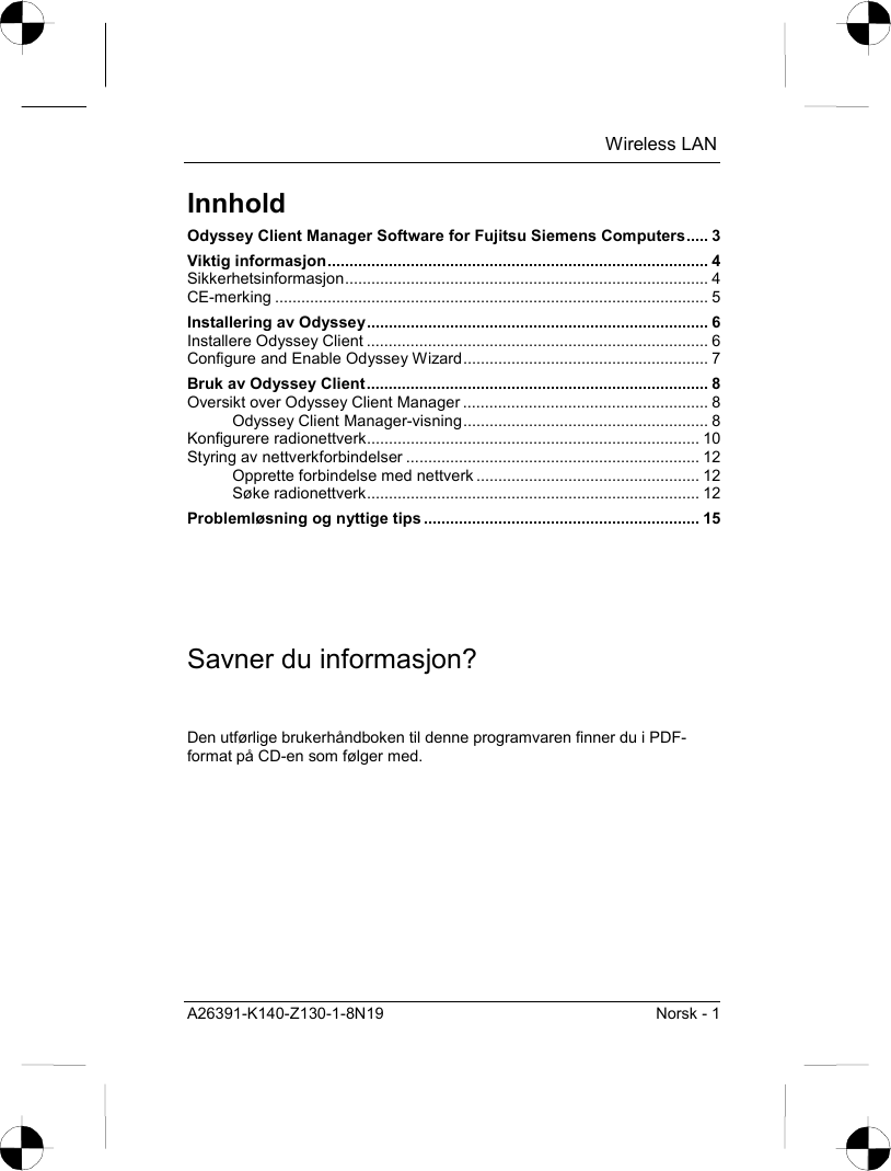  Wireless LAN A26391-K140-Z130-1-8N19  Norsk - 1 Innhold Odyssey Client Manager Software for Fujitsu Siemens Computers..... 3 Viktig informasjon....................................................................................... 4 Sikkerhetsinformasjon................................................................................... 4 CE-merking ................................................................................................... 5 Installering av Odyssey.............................................................................. 6 Installere Odyssey Client .............................................................................. 6 Configure and Enable Odyssey Wizard........................................................ 7 Bruk av Odyssey Client.............................................................................. 8 Oversikt over Odyssey Client Manager ........................................................ 8 Odyssey Client Manager-visning........................................................ 8 Konfigurere radionettverk............................................................................ 10 Styring av nettverkforbindelser ................................................................... 12 Opprette forbindelse med nettverk ................................................... 12 Søke radionettverk............................................................................ 12 Problemløsning og nyttige tips ............................................................... 15 Savner du informasjon? Den utførlige brukerhåndboken til denne programvaren finner du i PDF-format på CD-en som følger med. 