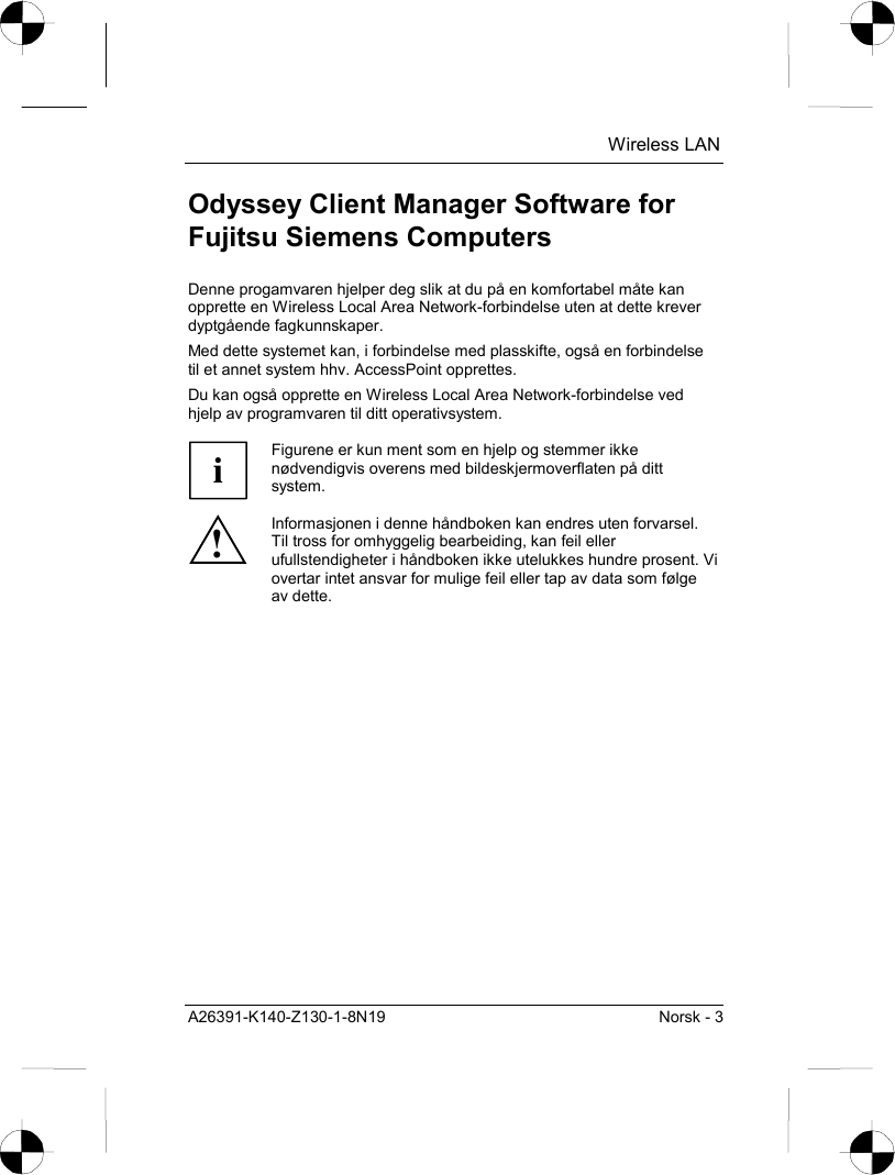  Wireless LAN A26391-K140-Z130-1-8N19  Norsk - 3 Odyssey Client Manager Software for Fujitsu Siemens Computers Denne progamvaren hjelper deg slik at du på en komfortabel måte kan opprette en Wireless Local Area Network-forbindelse uten at dette krever dyptgående fagkunnskaper. Med dette systemet kan, i forbindelse med plasskifte, også en forbindelse til et annet system hhv. AccessPoint opprettes. Du kan også opprette en Wireless Local Area Network-forbindelse ved hjelp av programvaren til ditt operativsystem.  i Figurene er kun ment som en hjelp og stemmer ikke nødvendigvis overens med bildeskjermoverflaten på ditt system. ! Informasjonen i denne håndboken kan endres uten forvarsel. Til tross for omhyggelig bearbeiding, kan feil eller ufullstendigheter i håndboken ikke utelukkes hundre prosent. Vi overtar intet ansvar for mulige feil eller tap av data som følge av dette. 