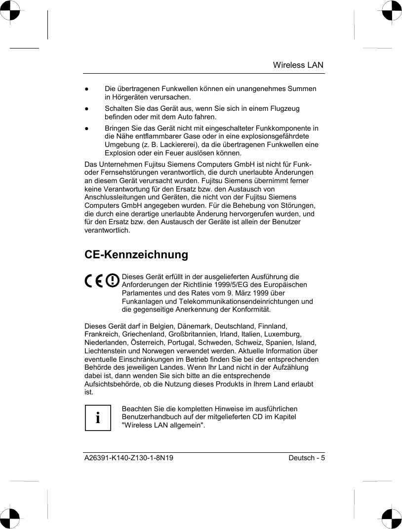  Wireless LAN A26391-K140-Z130-1-8N19  Deutsch - 5 ●  Die übertragenen Funkwellen können ein unangenehmes Summen in Hörgeräten verursachen. ●  Schalten Sie das Gerät aus, wenn Sie sich in einem Flugzeug befinden oder mit dem Auto fahren. ●  Bringen Sie das Gerät nicht mit eingeschalteter Funkkomponente in die Nähe entflammbarer Gase oder in eine explosionsgefährdete Umgebung (z. B. Lackiererei), da die übertragenen Funkwellen eine Explosion oder ein Feuer auslösen können. Das Unternehmen Fujitsu Siemens Computers GmbH ist nicht für Funk- oder Fernsehstörungen verantwortlich, die durch unerlaubte Änderungen an diesem Gerät verursacht wurden. Fujitsu Siemens übernimmt ferner keine Verantwortung für den Ersatz bzw. den Austausch von Anschlussleitungen und Geräten, die nicht von der Fujitsu Siemens Computers GmbH angegeben wurden. Für die Behebung von Störungen, die durch eine derartige unerlaubte Änderung hervorgerufen wurden, und für den Ersatz bzw. den Austausch der Geräte ist allein der Benutzer verantwortlich. CE-Kennzeichnung  Dieses Gerät erfüllt in der ausgelieferten Ausführung die Anforderungen der Richtlinie 1999/5/EG des Europäischen Parlamentes und des Rates vom 9. März 1999 über Funkanlagen und Telekommunikationsendeinrichtungen und die gegenseitige Anerkennung der Konformität.  Dieses Gerät darf in Belgien, Dänemark, Deutschland, Finnland, Frankreich, Griechenland, Großbritannien, Irland, Italien, Luxemburg, Niederlanden, Österreich, Portugal, Schweden, Schweiz, Spanien, Island, Liechtenstein und Norwegen verwendet werden. Aktuelle Information über eventuelle Einschränkungen im Betrieb finden Sie bei der entsprechenden Behörde des jeweiligen Landes. Wenn Ihr Land nicht in der Aufzählung dabei ist, dann wenden Sie sich bitte an die entsprechende Aufsichtsbehörde, ob die Nutzung dieses Produkts in Ihrem Land erlaubt ist.  i Beachten Sie die kompletten Hinweise im ausführlichen Benutzerhandbuch auf der mitgelieferten CD im Kapitel &quot;Wireless LAN allgemein&quot;.  