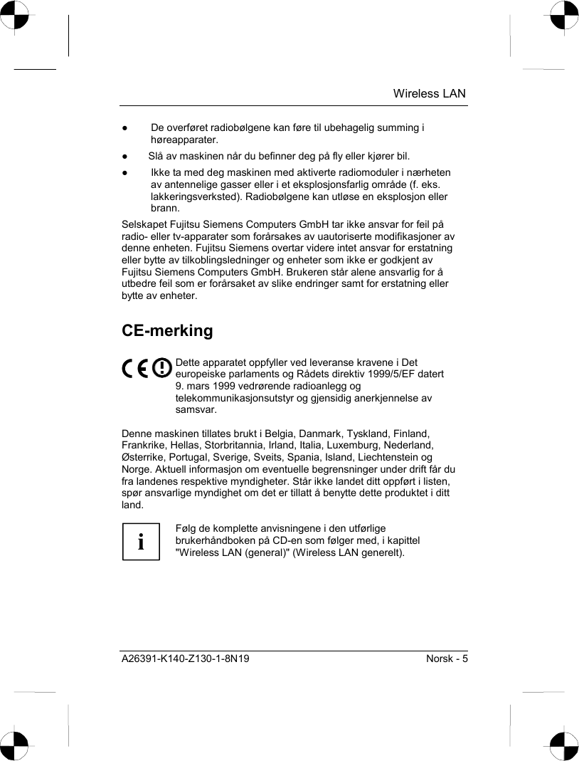  Wireless LAN A26391-K140-Z130-1-8N19  Norsk - 5 ●  De overføret radiobølgene kan føre til ubehagelig summing i høreapparater. ●  Slå av maskinen når du befinner deg på fly eller kjører bil. ●  Ikke ta med deg maskinen med aktiverte radiomoduler i nærheten av antennelige gasser eller i et eksplosjonsfarlig område (f. eks. lakkeringsverksted). Radiobølgene kan utløse en eksplosjon eller brann. Selskapet Fujitsu Siemens Computers GmbH tar ikke ansvar for feil på radio- eller tv-apparater som forårsakes av uautoriserte modifikasjoner av denne enheten. Fujitsu Siemens overtar videre intet ansvar for erstatning eller bytte av tilkoblingsledninger og enheter som ikke er godkjent av Fujitsu Siemens Computers GmbH. Brukeren står alene ansvarlig for å utbedre feil som er forårsaket av slike endringer samt for erstatning eller bytte av enheter. CE-merking  Dette apparatet oppfyller ved leveranse kravene i Det europeiske parlaments og Rådets direktiv 1999/5/EF datert 9. mars 1999 vedrørende radioanlegg og telekommunikasjonsutstyr og gjensidig anerkjennelse av samsvar.  Denne maskinen tillates brukt i Belgia, Danmark, Tyskland, Finland, Frankrike, Hellas, Storbritannia, Irland, Italia, Luxemburg, Nederland, Østerrike, Portugal, Sverige, Sveits, Spania, Island, Liechtenstein og Norge. Aktuell informasjon om eventuelle begrensninger under drift får du fra landenes respektive myndigheter. Står ikke landet ditt oppført i listen, spør ansvarlige myndighet om det er tillatt å benytte dette produktet i ditt land.  i Følg de komplette anvisningene i den utførlige brukerhåndboken på CD-en som følger med, i kapittel &quot;Wireless LAN (general)&quot; (Wireless LAN generelt).  