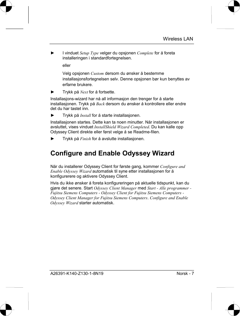  Wireless LAN A26391-K140-Z130-1-8N19  Norsk - 7 ► I vinduet Setup Type velger du opsjonen Complete for å foreta installeringen i standardfortegnelsen. eller Velg opsjonen Custom dersom du ønsker å bestemme installasjonsfortegnelsen selv. Denne opsjonen bør kun benyttes av erfarne brukere. ► Trykk på Next for å fortsette. Installasjons-wizard har nå all informasjon den trenger for å starte installasjonen. Trykk på Back dersom du ønsker å kontrollere eller endre det du har tastet inn. ► Trykk på Install for å starte installasjonen. Installasjonen startes. Dette kan ta noen minutter. Når installasjonen er avsluttet, vises vinduet InstallShield Wizard Completed. Du kan kalle opp Odyssey Client direkte eller først velge å se Readme-filen. ► Trykk på Finish for å avslutte installasjonen. Configure and Enable Odyssey Wizard Når du installerer Odyssey Client for første gang, kommer Configure and Enable Odyssey Wizard automatisk til syne etter installasjonen for å konfigurerere og aktivere Odyssey Client. Hvis du ikke ønsker å foreta konfigureringen på aktuelle tidspunkt, kan du gjøre det senere. Start Odyssey Client Manager med Start - Alle programmer - Fujitsu Siemens Computers - Odyssey Client for Fujitsu Siemens Computers - Odyssey Client Manager for Fujitsu Siemens Computers. Configure and Enable Odyssey Wizard starter automatisk. 