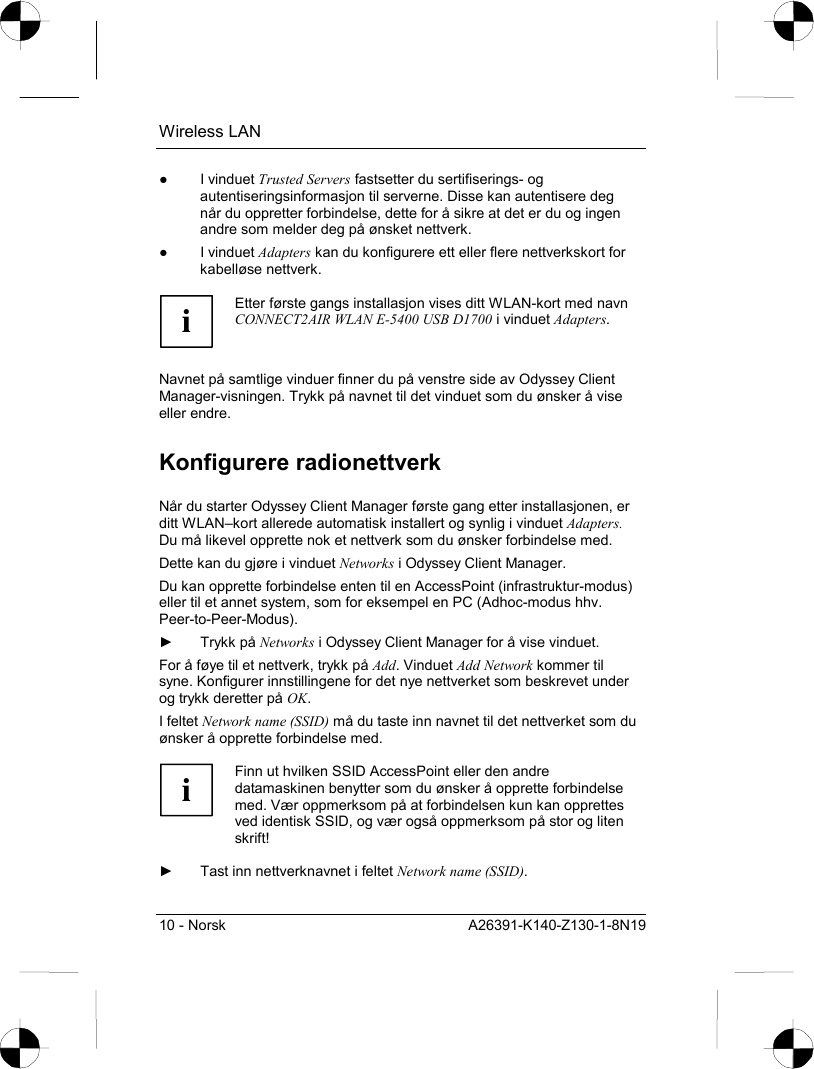 Wireless LAN 10 - Norsk  A26391-K140-Z130-1-8N19 ● I vinduet Trusted Servers fastsetter du sertifiserings- og autentiseringsinformasjon til serverne. Disse kan autentisere deg når du oppretter forbindelse, dette for å sikre at det er du og ingen andre som melder deg på ønsket nettverk. ● I vinduet Adapters kan du konfigurere ett eller flere nettverkskort for kabelløse nettverk.  i Etter første gangs installasjon vises ditt WLAN-kort med navn CONNECT2AIR WLAN E-5400 USB D1700 i vinduet Adapters.  Navnet på samtlige vinduer finner du på venstre side av Odyssey Client Manager-visningen. Trykk på navnet til det vinduet som du ønsker å vise eller endre. Konfigurere radionettverk Når du starter Odyssey Client Manager første gang etter installasjonen, er ditt WLAN–kort allerede automatisk installert og synlig i vinduet Adapters. Du må likevel opprette nok et nettverk som du ønsker forbindelse med. Dette kan du gjøre i vinduet Networks i Odyssey Client Manager. Du kan opprette forbindelse enten til en AccessPoint (infrastruktur-modus) eller til et annet system, som for eksempel en PC (Adhoc-modus hhv. Peer-to-Peer-Modus). ► Trykk på Networks i Odyssey Client Manager for å vise vinduet. For å føye til et nettverk, trykk på Add. Vinduet Add Network kommer til syne. Konfigurer innstillingene for det nye nettverket som beskrevet under og trykk deretter på OK. I feltet Network name (SSID) må du taste inn navnet til det nettverket som du ønsker å opprette forbindelse med.  i Finn ut hvilken SSID AccessPoint eller den andre datamaskinen benytter som du ønsker å opprette forbindelse med. Vær oppmerksom på at forbindelsen kun kan opprettes ved identisk SSID, og vær også oppmerksom på stor og liten skrift!  ►  Tast inn nettverknavnet i feltet Network name (SSID). 