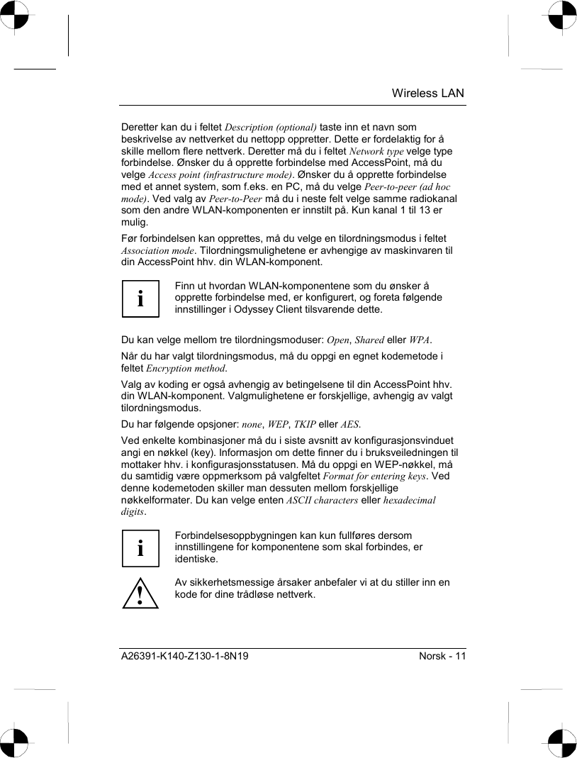  Wireless LAN A26391-K140-Z130-1-8N19  Norsk - 11 Deretter kan du i feltet Description (optional) taste inn et navn som beskrivelse av nettverket du nettopp oppretter. Dette er fordelaktig for å skille mellom flere nettverk. Deretter må du i feltet Network type velge type forbindelse. Ønsker du å opprette forbindelse med AccessPoint, må du velge Access point (infrastructure mode). Ønsker du å opprette forbindelse med et annet system, som f.eks. en PC, må du velge Peer-to-peer (ad hoc mode). Ved valg av Peer-to-Peer må du i neste felt velge samme radiokanal som den andre WLAN-komponenten er innstilt på. Kun kanal 1 til 13 er mulig. Før forbindelsen kan opprettes, må du velge en tilordningsmodus i feltet Association mode. Tilordningsmulighetene er avhengige av maskinvaren til din AccessPoint hhv. din WLAN-komponent.  i Finn ut hvordan WLAN-komponentene som du ønsker å opprette forbindelse med, er konfigurert, og foreta følgende innstillinger i Odyssey Client tilsvarende dette.  Du kan velge mellom tre tilordningsmoduser: Open, Shared eller WPA. Når du har valgt tilordningsmodus, må du oppgi en egnet kodemetode i feltet Encryption method. Valg av koding er også avhengig av betingelsene til din AccessPoint hhv. din WLAN-komponent. Valgmulighetene er forskjellige, avhengig av valgt tilordningsmodus. Du har følgende opsjoner: none, WEP, TKIP eller AES. Ved enkelte kombinasjoner må du i siste avsnitt av konfigurasjonsvinduet angi en nøkkel (key). Informasjon om dette finner du i bruksveiledningen til mottaker hhv. i konfigurasjonsstatusen. Må du oppgi en WEP-nøkkel, må du samtidig være oppmerksom på valgfeltet Format for entering keys. Ved denne kodemetoden skiller man dessuten mellom forskjellige nøkkelformater. Du kan velge enten ASCII characters eller hexadecimal digits.  i Forbindelsesoppbygningen kan kun fullføres dersom innstillingene for komponentene som skal forbindes, er identiske. ! Av sikkerhetsmessige årsaker anbefaler vi at du stiller inn en kode for dine trådløse nettverk. 