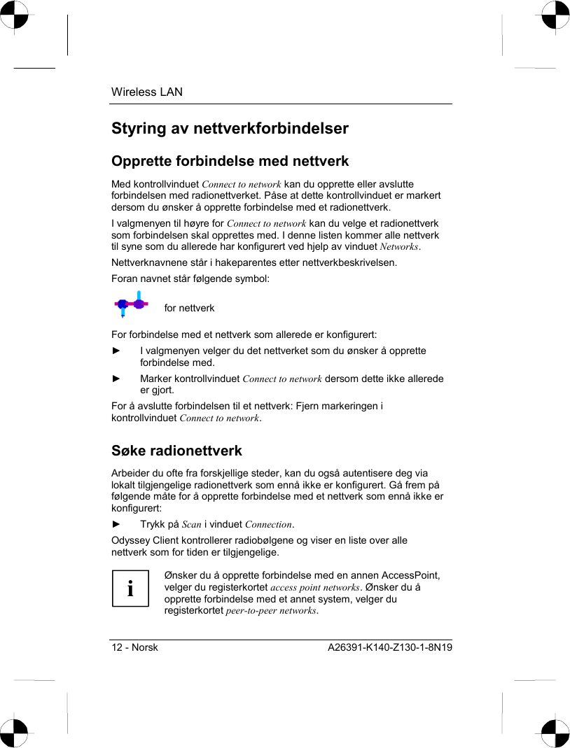 Wireless LAN 12 - Norsk  A26391-K140-Z130-1-8N19 Styring av nettverkforbindelser Opprette forbindelse med nettverk Med kontrollvinduet Connect to network kan du opprette eller avslutte forbindelsen med radionettverket. Påse at dette kontrollvinduet er markert dersom du ønsker å opprette forbindelse med et radionettverk. I valgmenyen til høyre for Connect to network kan du velge et radionettverk som forbindelsen skal opprettes med. I denne listen kommer alle nettverk til syne som du allerede har konfigurert ved hjelp av vinduet Networks. Nettverknavnene står i hakeparentes etter nettverkbeskrivelsen. Foran navnet står følgende symbol:  for nettverk For forbindelse med et nettverk som allerede er konfigurert: ►  I valgmenyen velger du det nettverket som du ønsker å opprette forbindelse med.  ► Marker kontrollvinduet Connect to network dersom dette ikke allerede er gjort. For å avslutte forbindelsen til et nettverk: Fjern markeringen i kontrollvinduet Connect to network. Søke radionettverk Arbeider du ofte fra forskjellige steder, kan du også autentisere deg via lokalt tilgjengelige radionettverk som ennå ikke er konfigurert. Gå frem på følgende måte for å opprette forbindelse med et nettverk som ennå ikke er konfigurert: ► Trykk på Scan i vinduet Connection. Odyssey Client kontrollerer radiobølgene og viser en liste over alle nettverk som for tiden er tilgjengelige.  i Ønsker du å opprette forbindelse med en annen AccessPoint, velger du registerkortet access point networks. Ønsker du å opprette forbindelse med et annet system, velger du registerkortet peer-to-peer networks.  