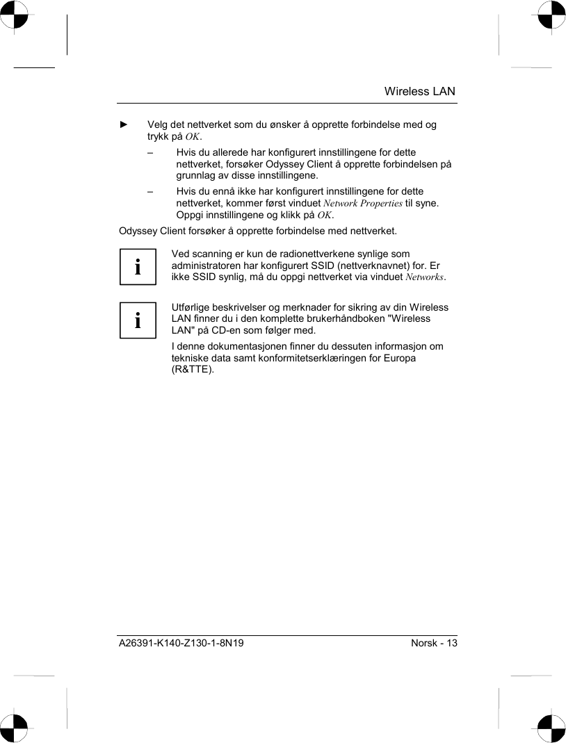  Wireless LAN A26391-K140-Z130-1-8N19  Norsk - 13 ►  Velg det nettverket som du ønsker å opprette forbindelse med og trykk på OK. –  Hvis du allerede har konfigurert innstillingene for dette nettverket, forsøker Odyssey Client å opprette forbindelsen på grunnlag av disse innstillingene. –  Hvis du ennå ikke har konfigurert innstillingene for dette nettverket, kommer først vinduet Network Properties til syne. Oppgi innstillingene og klikk på OK. Odyssey Client forsøker å opprette forbindelse med nettverket.  i Ved scanning er kun de radionettverkene synlige som administratoren har konfigurert SSID (nettverknavnet) for. Er ikke SSID synlig, må du oppgi nettverket via vinduet Networks.  i Utførlige beskrivelser og merknader for sikring av din Wireless LAN finner du i den komplette brukerhåndboken &quot;Wireless LAN&quot; på CD-en som følger med. I denne dokumentasjonen finner du dessuten informasjon om tekniske data samt konformitetserklæringen for Europa (R&amp;TTE).  