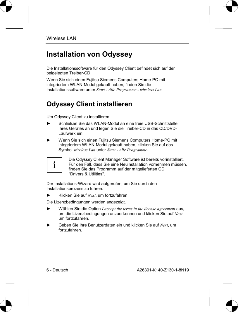 Wireless LAN 6 - Deutsch  A26391-K140-Z130-1-8N19 Installation von Odyssey Die Installationssoftware für den Odyssey Client befindet sich auf der beigelegten Treiber-CD. Wenn Sie sich einen Fujitsu Siemens Computers Home-PC mit integriertem WLAN-Modul gekauft haben, finden Sie die Installationssoftware unter Start - Alle Programme - wireless Lan. Odyssey Client installieren Um Odyssey Client zu installieren: ►  Schließen Sie das WLAN-Modul an eine freie USB-Schnittstelle Ihres Gerätes an und legen Sie die Treiber-CD in das CD/DVD-Laufwerk ein. ►  Wenn Sie sich einen Fujitsu Siemens Computers Home-PC mit integriertem WLAN-Modul gekauft haben, klicken Sie auf das Symbol wireless Lan unter Start - Alle Programme.  i Die Odyssey Client Manager Software ist bereits vorinstalliert. Für den Fall, dass Sie eine Neuinstallation vornehmen müssen, finden Sie das Programm auf der mitgelieferten CD &quot;Drivers &amp; Utilities&quot;.  Der Installations-Wizard wird aufgerufen, um Sie durch den Installationsprozess zu führen. ►  Klicken Sie auf Next, um fortzufahren. Die Lizenzbedingungen werden angezeigt. ►  Wählen Sie die Option I accept the terms in the license agreement aus, um die Lizenzbedingungen anzuerkennen und klicken Sie auf Next, um fortzufahren. ►  Geben Sie Ihre Benutzerdaten ein und klicken Sie auf Next, um fortzufahren. 