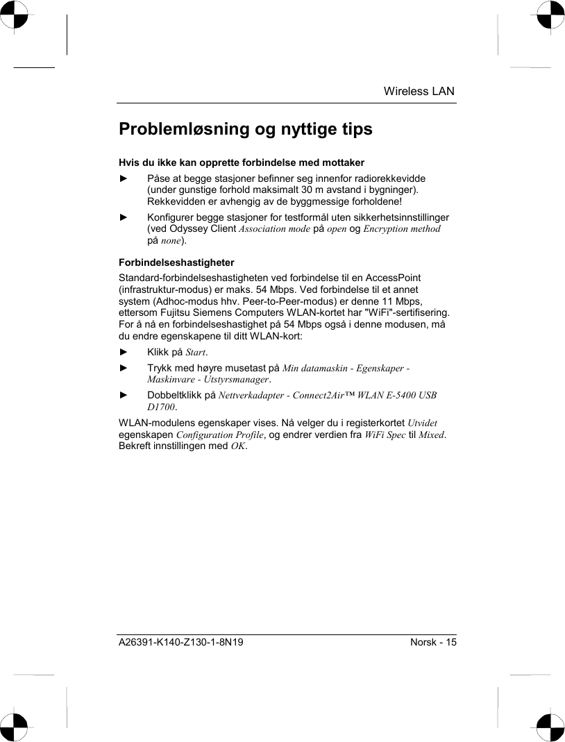  Wireless LAN A26391-K140-Z130-1-8N19  Norsk - 15 Problemløsning og nyttige tips Hvis du ikke kan opprette forbindelse med mottaker ►  Påse at begge stasjoner befinner seg innenfor radiorekkevidde (under gunstige forhold maksimalt 30 m avstand i bygninger). Rekkevidden er avhengig av de byggmessige forholdene! ►  Konfigurer begge stasjoner for testformål uten sikkerhetsinnstillinger (ved Odyssey Client Association mode på open og Encryption method på none). Forbindelseshastigheter Standard-forbindelseshastigheten ved forbindelse til en AccessPoint (infrastruktur-modus) er maks. 54 Mbps. Ved forbindelse til et annet system (Adhoc-modus hhv. Peer-to-Peer-modus) er denne 11 Mbps, ettersom Fujitsu Siemens Computers WLAN-kortet har &quot;WiFi&quot;-sertifisering. For å nå en forbindelseshastighet på 54 Mbps også i denne modusen, må du endre egenskapene til ditt WLAN-kort: ► Klikk på Start. ►  Trykk med høyre musetast på Min datamaskin - Egenskaper - Maskinvare - Utstyrsmanager. ► Dobbeltklikk på Nettverkadapter - Connect2Air™ WLAN E-5400 USB D1700. WLAN-modulens egenskaper vises. Nå velger du i registerkortet Utvidet egenskapen Configuration Profile, og endrer verdien fra WiFi Spec til Mixed. Bekreft innstillingen med OK. 