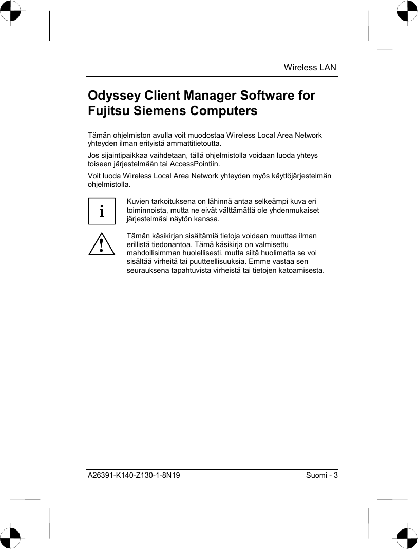  Wireless LAN A26391-K140-Z130-1-8N19  Suomi - 3 Odyssey Client Manager Software for Fujitsu Siemens Computers Tämän ohjelmiston avulla voit muodostaa Wireless Local Area Network yhteyden ilman erityistä ammattitietoutta. Jos sijaintipaikkaa vaihdetaan, tällä ohjelmistolla voidaan luoda yhteys toiseen järjestelmään tai AccessPointiin. Voit luoda Wireless Local Area Network yhteyden myös käyttöjärjestelmän ohjelmistolla.  i Kuvien tarkoituksena on lähinnä antaa selkeämpi kuva eri toiminnoista, mutta ne eivät välttämättä ole yhdenmukaiset järjestelmäsi näytön kanssa. ! Tämän käsikirjan sisältämiä tietoja voidaan muuttaa ilman erillistä tiedonantoa. Tämä käsikirja on valmisettu mahdollisimman huolellisesti, mutta siitä huolimatta se voi sisältää virheitä tai puutteellisuuksia. Emme vastaa sen seurauksena tapahtuvista virheistä tai tietojen katoamisesta. 