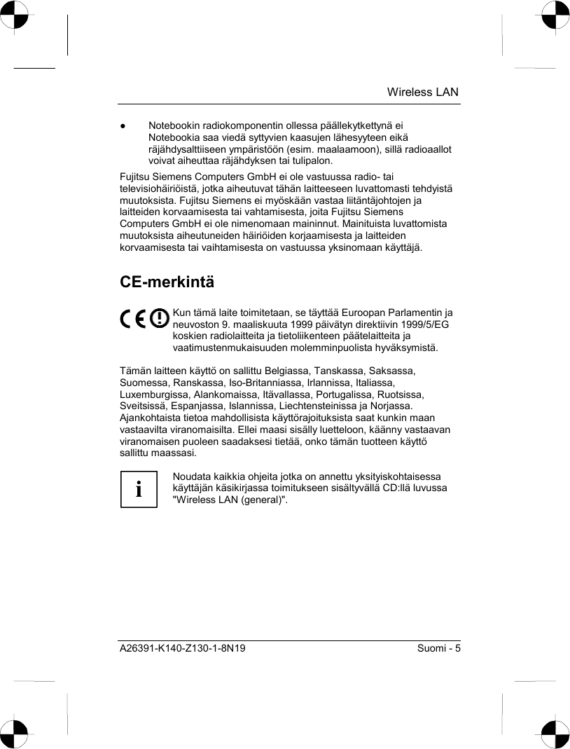  Wireless LAN A26391-K140-Z130-1-8N19  Suomi - 5 ●  Notebookin radiokomponentin ollessa päällekytkettynä ei Notebookia saa viedä syttyvien kaasujen lähesyyteen eikä räjähdysalttiiseen ympäristöön (esim. maalaamoon), sillä radioaallot voivat aiheuttaa räjähdyksen tai tulipalon. Fujitsu Siemens Computers GmbH ei ole vastuussa radio- tai televisiohäiriöistä, jotka aiheutuvat tähän laitteeseen luvattomasti tehdyistä muutoksista. Fujitsu Siemens ei myöskään vastaa liitäntäjohtojen ja laitteiden korvaamisesta tai vahtamisesta, joita Fujitsu Siemens Computers GmbH ei ole nimenomaan maininnut. Mainituista luvattomista muutoksista aiheutuneiden häiriöiden korjaamisesta ja laitteiden korvaamisesta tai vaihtamisesta on vastuussa yksinomaan käyttäjä. CE-merkintä  Kun tämä laite toimitetaan, se täyttää Euroopan Parlamentin ja neuvoston 9. maaliskuuta 1999 päivätyn direktiivin 1999/5/EG koskien radiolaitteita ja tietoliikenteen päätelaitteita ja vaatimustenmukaisuuden molemminpuolista hyväksymistä.  Tämän laitteen käyttö on sallittu Belgiassa, Tanskassa, Saksassa, Suomessa, Ranskassa, Iso-Britanniassa, Irlannissa, Italiassa, Luxemburgissa, Alankomaissa, Itävallassa, Portugalissa, Ruotsissa, Sveitsissä, Espanjassa, Islannissa, Liechtensteinissa ja Norjassa.  Ajankohtaista tietoa mahdollisista käyttörajoituksista saat kunkin maan vastaavilta viranomaisilta. Ellei maasi sisälly luetteloon, käänny vastaavan viranomaisen puoleen saadaksesi tietää, onko tämän tuotteen käyttö sallittu maassasi.  i Noudata kaikkia ohjeita jotka on annettu yksityiskohtaisessa käyttäjän käsikirjassa toimitukseen sisältyvällä CD:llä luvussa &quot;Wireless LAN (general)&quot;.  