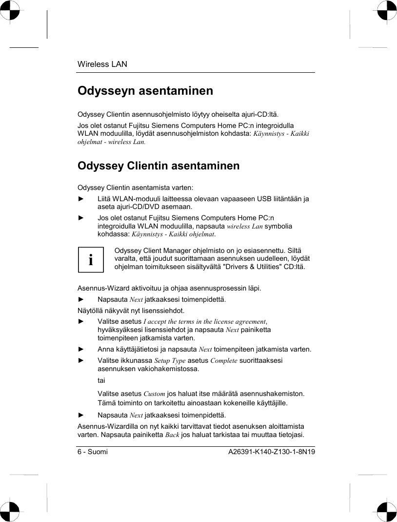 Wireless LAN 6 - Suomi  A26391-K140-Z130-1-8N19 Odysseyn asentaminen Odyssey Clientin asennusohjelmisto löytyy oheiselta ajuri-CD:ltä. Jos olet ostanut Fujitsu Siemens Computers Home PC:n integroidulla WLAN moduulilla, löydät asennusohjelmiston kohdasta: Käynnistys - Kaikki ohjelmat - wireless Lan. Odyssey Clientin asentaminen Odyssey Clientin asentamista varten: ►  Liitä WLAN-moduuli laitteessa olevaan vapaaseen USB liitäntään ja aseta ajuri-CD/DVD asemaan. ►  Jos olet ostanut Fujitsu Siemens Computers Home PC:n integroidulla WLAN moduulilla, napsauta wireless Lan symbolia kohdassa: Käynnistys - Kaikki ohjelmat.  i Odyssey Client Manager ohjelmisto on jo esiasennettu. Siltä varalta, että joudut suorittamaan asennuksen uudelleen, löydät ohjelman toimitukseen sisältyvältä &quot;Drivers &amp; Utilities&quot; CD:ltä.  Asennus-Wizard aktivoituu ja ohjaa asennusprosessin läpi. ► Napsauta Next jatkaaksesi toimenpidettä. Näytöllä näkyvät nyt lisenssiehdot. ► Valitse asetus I accept the terms in the license agreement, hyväksyäksesi lisenssiehdot ja napsauta Next painiketta toimenpiteen jatkamista varten. ►  Anna käyttäjätietosi ja napsauta Next toimenpiteen jatkamista varten. ► Valitse ikkunassa Setup Type asetus Complete suorittaaksesi asennuksen vakiohakemistossa. tai Valitse asetus Custom jos haluat itse määrätä asennushakemiston. Tämä toiminto on tarkoitettu ainoastaan kokeneille käyttäjille. ► Napsauta Next jatkaaksesi toimenpidettä. Asennus-Wizardilla on nyt kaikki tarvittavat tiedot asenuksen aloittamista varten. Napsauta painiketta Back jos haluat tarkistaa tai muuttaa tietojasi. 