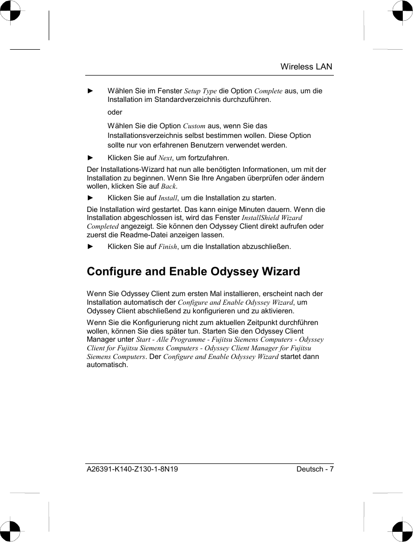  Wireless LAN A26391-K140-Z130-1-8N19  Deutsch - 7 ►  Wählen Sie im Fenster Setup Type die Option Complete aus, um die Installation im Standardverzeichnis durchzuführen.  oder Wählen Sie die Option Custom aus, wenn Sie das Installationsverzeichnis selbst bestimmen wollen. Diese Option sollte nur von erfahrenen Benutzern verwendet werden. ►  Klicken Sie auf Next, um fortzufahren. Der Installations-Wizard hat nun alle benötigten Informationen, um mit der Installation zu beginnen. Wenn Sie Ihre Angaben überprüfen oder ändern wollen, klicken Sie auf Back. ►  Klicken Sie auf Install, um die Installation zu starten. Die Installation wird gestartet. Das kann einige Minuten dauern. Wenn die Installation abgeschlossen ist, wird das Fenster InstallShield Wizard Completed angezeigt. Sie können den Odyssey Client direkt aufrufen oder zuerst die Readme-Datei anzeigen lassen. ►  Klicken Sie auf Finish, um die Installation abzuschließen. Configure and Enable Odyssey Wizard Wenn Sie Odyssey Client zum ersten Mal installieren, erscheint nach der Installation automatisch der Configure and Enable Odyssey Wizard, um Odyssey Client abschließend zu konfigurieren und zu aktivieren. Wenn Sie die Konfigurierung nicht zum aktuellen Zeitpunkt durchführen wollen, können Sie dies später tun. Starten Sie den Odyssey Client Manager unter Start - Alle Programme - Fujitsu Siemens Computers - Odyssey Client for Fujitsu Siemens Computers - Odyssey Client Manager for Fujitsu Siemens Computers. Der Configure and Enable Odyssey Wizard startet dann automatisch. 