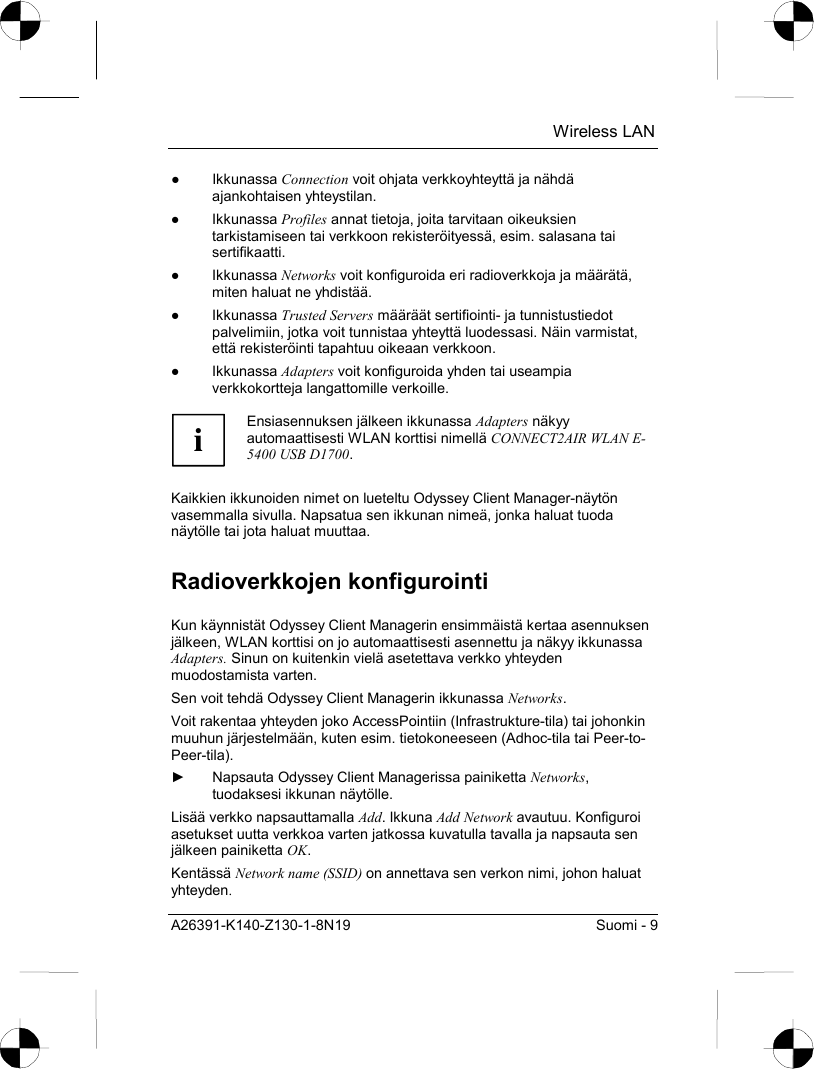  Wireless LAN A26391-K140-Z130-1-8N19  Suomi - 9 ● Ikkunassa Connection voit ohjata verkkoyhteyttä ja nähdä ajankohtaisen yhteystilan. ● Ikkunassa Profiles annat tietoja, joita tarvitaan oikeuksien tarkistamiseen tai verkkoon rekisteröityessä, esim. salasana tai sertifikaatti. ● Ikkunassa Networks voit konfiguroida eri radioverkkoja ja määrätä, miten haluat ne yhdistää.  ● Ikkunassa Trusted Servers määräät sertifiointi- ja tunnistustiedot palvelimiin, jotka voit tunnistaa yhteyttä luodessasi. Näin varmistat, että rekisteröinti tapahtuu oikeaan verkkoon. ● Ikkunassa Adapters voit konfiguroida yhden tai useampia verkkokortteja langattomille verkoille.  i Ensiasennuksen jälkeen ikkunassa Adapters näkyy automaattisesti WLAN korttisi nimellä CONNECT2AIR WLAN E-5400 USB D1700.  Kaikkien ikkunoiden nimet on lueteltu Odyssey Client Manager-näytön vasemmalla sivulla. Napsatua sen ikkunan nimeä, jonka haluat tuoda näytölle tai jota haluat muuttaa. Radioverkkojen konfigurointi Kun käynnistät Odyssey Client Managerin ensimmäistä kertaa asennuksen jälkeen, WLAN korttisi on jo automaattisesti asennettu ja näkyy ikkunassa Adapters. Sinun on kuitenkin vielä asetettava verkko yhteyden muodostamista varten. Sen voit tehdä Odyssey Client Managerin ikkunassa Networks. Voit rakentaa yhteyden joko AccessPointiin (Infrastrukture-tila) tai johonkin muuhun järjestelmään, kuten esim. tietokoneeseen (Adhoc-tila tai Peer-to-Peer-tila). ►  Napsauta Odyssey Client Managerissa painiketta Networks, tuodaksesi ikkunan näytölle. Lisää verkko napsauttamalla Add. Ikkuna Add Network avautuu. Konfiguroi asetukset uutta verkkoa varten jatkossa kuvatulla tavalla ja napsauta sen jälkeen painiketta OK. Kentässä Network name (SSID) on annettava sen verkon nimi, johon haluat yhteyden. 