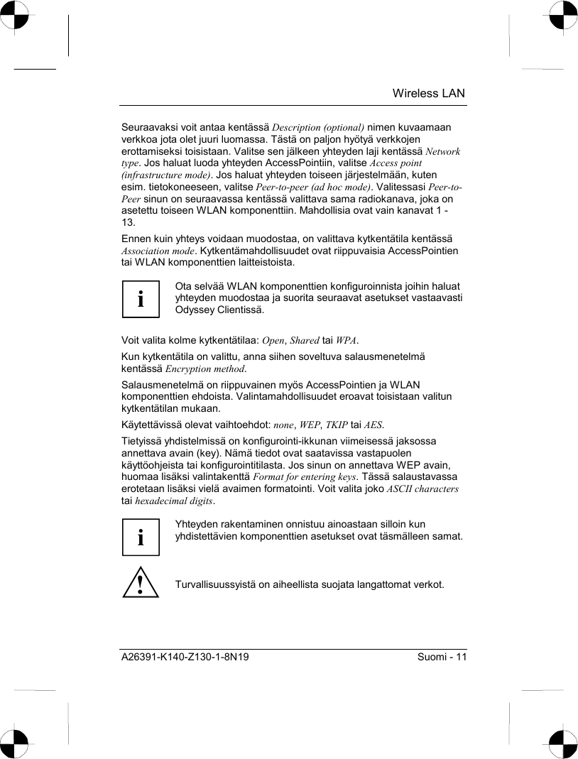  Wireless LAN A26391-K140-Z130-1-8N19  Suomi - 11 Seuraavaksi voit antaa kentässä Description (optional) nimen kuvaamaan verkkoa jota olet juuri luomassa. Tästä on paljon hyötyä verkkojen erottamiseksi toisistaan. Valitse sen jälkeen yhteyden laji kentässä Network type. Jos haluat luoda yhteyden AccessPointiin, valitse Access point (infrastructure mode). Jos haluat yhteyden toiseen järjestelmään, kuten esim. tietokoneeseen, valitse Peer-to-peer (ad hoc mode). Valitessasi Peer-to-Peer sinun on seuraavassa kentässä valittava sama radiokanava, joka on asetettu toiseen WLAN komponenttiin. Mahdollisia ovat vain kanavat 1 - 13. Ennen kuin yhteys voidaan muodostaa, on valittava kytkentätila kentässä Association mode. Kytkentämahdollisuudet ovat riippuvaisia AccessPointien tai WLAN komponenttien laitteistoista.  i Ota selvää WLAN komponenttien konfiguroinnista joihin haluat yhteyden muodostaa ja suorita seuraavat asetukset vastaavasti Odyssey Clientissä.  Voit valita kolme kytkentätilaa: Open, Shared tai WPA. Kun kytkentätila on valittu, anna siihen soveltuva salausmenetelmä kentässä Encryption method. Salausmenetelmä on riippuvainen myös AccessPointien ja WLAN komponenttien ehdoista. Valintamahdollisuudet eroavat toisistaan valitun kytkentätilan mukaan. Käytettävissä olevat vaihtoehdot: none, WEP, TKIP tai AES. Tietyissä yhdistelmissä on konfigurointi-ikkunan viimeisessä jaksossa annettava avain (key). Nämä tiedot ovat saatavissa vastapuolen käyttöohjeista tai konfigurointitilasta. Jos sinun on annettava WEP avain, huomaa lisäksi valintakenttä Format for entering keys. Tässä salaustavassa erotetaan lisäksi vielä avaimen formatointi. Voit valita joko ASCII characters tai hexadecimal digits.  i Yhteyden rakentaminen onnistuu ainoastaan silloin kun yhdistettävien komponenttien asetukset ovat täsmälleen samat.! Turvallisuussyistä on aiheellista suojata langattomat verkot. 