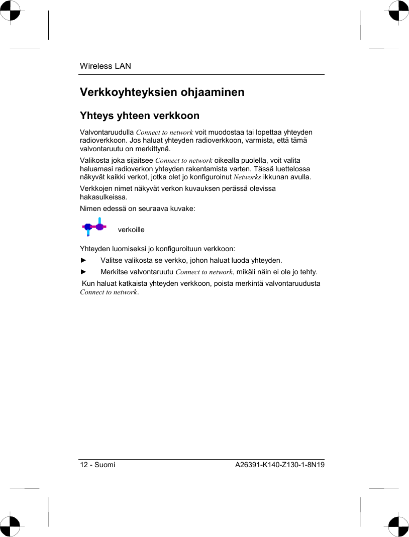 Wireless LAN 12 - Suomi  A26391-K140-Z130-1-8N19 Verkkoyhteyksien ohjaaminen Yhteys yhteen verkkoon Valvontaruudulla Connect to network voit muodostaa tai lopettaa yhteyden radioverkkoon. Jos haluat yhteyden radioverkkoon, varmista, että tämä valvontaruutu on merkittynä. Valikosta joka sijaitsee Connect to network oikealla puolella, voit valita haluamasi radioverkon yhteyden rakentamista varten. Tässä luettelossa näkyvät kaikki verkot, jotka olet jo konfiguroinut Networks ikkunan avulla. Verkkojen nimet näkyvät verkon kuvauksen perässä olevissa hakasulkeissa. Nimen edessä on seuraava kuvake:  verkoille Yhteyden luomiseksi jo konfiguroituun verkkoon: ►  Valitse valikosta se verkko, johon haluat luoda yhteyden. ► Merkitse valvontaruutu Connect to network, mikäli näin ei ole jo tehty.  Kun haluat katkaista yhteyden verkkoon, poista merkintä valvontaruudusta Connect to network. 