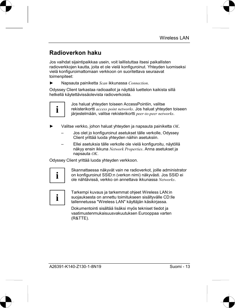  Wireless LAN A26391-K140-Z130-1-8N19  Suomi - 13 Radioverkon haku Jos vaihdat sijaintipaikkaa usein, voit laillistuttaa itsesi paikallisten radioverkkojen kautta, joita et ole vielä konfiguroinut. Yhteyden luomiseksi vielä konfiguroimattomaan verkkoon on suoritettava seuraavat toimenpiteet: ► Napsauta painiketta Scan ikkunassa Connection. Odyssey Client tarkastaa radioaallot ja näyttää luettelon kaikista sillä hetkellä käytettävissäolevista radioverkoista.  i Jos haluat yhteyden toiseen AccessPointiin, valitse rekisterikortti access point networks. Jos haluat yhteyden toiseen järjestelmään, valitse rekisterikortti peer-to-peer networks.  ►  Valitse verkko, johon haluat yhteyden ja napsauta painiketta OK. –  Jos olet jo konfiguroinut asetukset tälle verkolle, Odyssey Client yrittää luoda yhteyden näihin asetuksiin. –  Ellei asetuksia tälle verkolle ole vielä konfiguroitu, näytöllä näkyy ensin ikkuna Network Properties. Anna asetukset ja napsauta OK. Odyssey Client yrittää luoda yhteyden verkkoon.   i Skannattaessa näkyvät vain ne radioverkot, joille administrator on konfiguroinut SSID:n (verkon nimi) näkyvästi. Jos SSID ei ole nähtävissä, verkko on annettava ikkunassa Networks.  i Tarkempi kuvaus ja tarkemmat ohjeet Wireless LAN:in suojauksesta on annettu toimitukseen sisältyvälle CD:lle tallennetussa &quot;Wireless LAN&quot; käyttäjän käsikirjassa. Dokumentointi sisältää lisäksi myös tekniset tiedot ja vaatimustenmukaisuusvakuutuksen Eurooppaa varten (R&amp;TTE). 