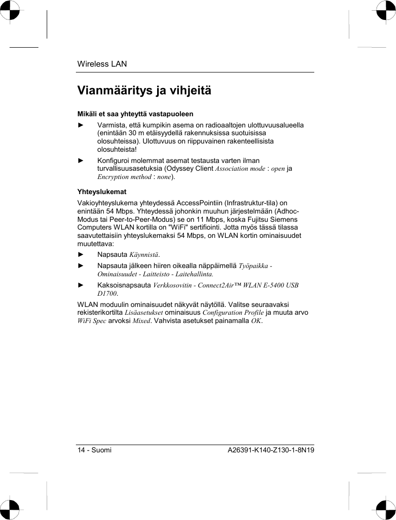 Wireless LAN 14 - Suomi  A26391-K140-Z130-1-8N19 Vianmääritys ja vihjeitä Mikäli et saa yhteyttä vastapuoleen ►  Varmista, että kumpikin asema on radioaaltojen ulottuvuusalueella (enintään 30 m etäisyydellä rakennuksissa suotuisissa olosuhteissa). Ulottuvuus on riippuvainen rakenteellisista olosuhteista! ►  Konfiguroi molemmat asemat testausta varten ilman turvallisuusasetuksia (Odyssey Client Association mode : open ja Encryption method : none). Yhteyslukemat Vakioyhteyslukema yhteydessä AccessPointiin (Infrastruktur-tila) on enintään 54 Mbps. Yhteydessä johonkin muuhun järjestelmään (Adhoc-Modus tai Peer-to-Peer-Modus) se on 11 Mbps, koska Fujitsu Siemens Computers WLAN kortilla on &quot;WiFi&quot; sertifiointi. Jotta myös tässä tilassa saavutettaisiin yhteyslukemaksi 54 Mbps, on WLAN kortin ominaisuudet muutettava: ► Napsauta Käynnistä. ►  Napsauta jälkeen hiiren oikealla näppäimellä Työpaikka - Ominaisuudet - Laitteisto - Laitehallinta. ► Kaksoisnapsauta Verkkosovitin - Connect2Air™ WLAN E-5400 USB D1700. WLAN moduulin ominaisuudet näkyvät näytöllä. Valitse seuraavaksi rekisterikortilta Lisäasetukset ominaisuus Configuration Profile ja muuta arvo WiFi Spec arvoksi Mixed. Vahvista asetukset painamalla OK. 