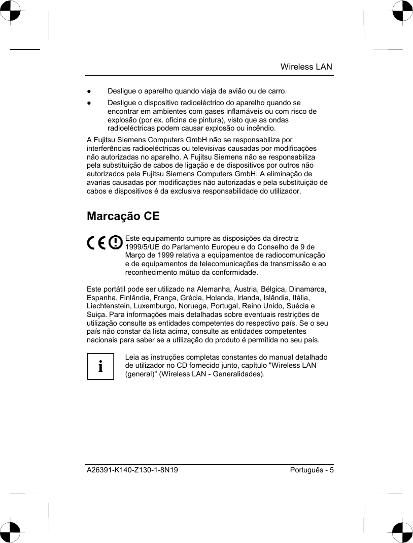  Wireless LAN A26391-K140-Z130-1-8N19  Português - 5 ●  Desligue o aparelho quando viaja de avião ou de carro. ●  Desligue o dispositivo radioeléctrico do aparelho quando se encontrar em ambientes com gases inflamáveis ou com risco de explosão (por ex. oficina de pintura), visto que as ondas radioeléctricas podem causar explosão ou incêndio. A Fujitsu Siemens Computers GmbH não se responsabiliza por interferências radioeléctricas ou televisivas causadas por modificações não autorizadas no aparelho. A Fujitsu Siemens não se responsabiliza pela substituição de cabos de ligação e de dispositivos por outros não autorizados pela Fujitsu Siemens Computers GmbH. A eliminação de avarias causadas por modificações não autorizadas e pela substituição de cabos e dispositivos é da exclusiva responsabilidade do utilizador. Marcação CE  Este equipamento cumpre as disposições da directriz 1999/5/UE do Parlamento Europeu e do Conselho de 9 de Março de 1999 relativa a equipamentos de radiocomunicação e de equipamentos de telecomunicações de transmissão e ao reconhecimento mútuo da conformidade.  Este portátil pode ser utilizado na Alemanha, Áustria, Bélgica, Dinamarca, Espanha, Finlândia, França, Grécia, Holanda, Irlanda, Islândia, Itália, Liechtenstein, Luxemburgo, Noruega, Portugal, Reino Unido, Suécia e Suiça. Para informações mais detalhadas sobre eventuais restrições de utilização consulte as entidades competentes do respectivo país. Se o seu país não constar da lista acima, consulte as entidades competentes nacionais para saber se a utilização do produto é permitida no seu país.  i Leia as instruções completas constantes do manual detalhado de utilizador no CD fornecido junto, capítulo &quot;Wireless LAN (general)&quot; (Wireless LAN - Generalidades).  