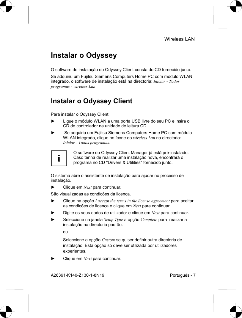  Wireless LAN A26391-K140-Z130-1-8N19  Português - 7 Instalar o Odyssey O software de instalação do Odyssey Client consta do CD fornecido junto. Se adquiriu um Fujitsu Siemens Computers Home PC com módulo WLAN integrado, o software de instalação está na directoria: Iniciar - Todos programas - wireless Lan. Instalar o Odyssey Client Para instalar o Odyssey Client: ►  Ligue o módulo WLAN a uma porta USB livre do seu PC e insira o CD de controlador na unidade de leitura CD. ►   Se adquiriu um Fujitsu Siemens Computers Home PC com módulo WLAN integrado, clique no ícone do wireless Lan na directoria: Iniciar - Todos programas.  i O software do Odyssey Client Manager já está pré-instalado. Caso tenha de realizar uma instalação nova, encontrará o programa no CD &quot;Drivers &amp; Utilities&quot; fornecido junto.  O sistema abre o assistente de instalação para ajudar no processo de instalação. ► Clique em Next para continuar. São visualizadas as condições da licença. ►  Clique na opção I accept the terms in the license agreement para aceitar as condições de licença e clique em Next para continuar. ►  Digite os seus dados de utilizador e clique em Next para continuar. ►  Seleccione na janela Setup Type a opção Complete para  realizar a instalação na directoria padrão.  ou Seleccione a opção Custom se quiser definir outra directoria de instalação. Esta opção só deve ser utilizada por utilizadores experientes. ► Clique em Next para continuar. 