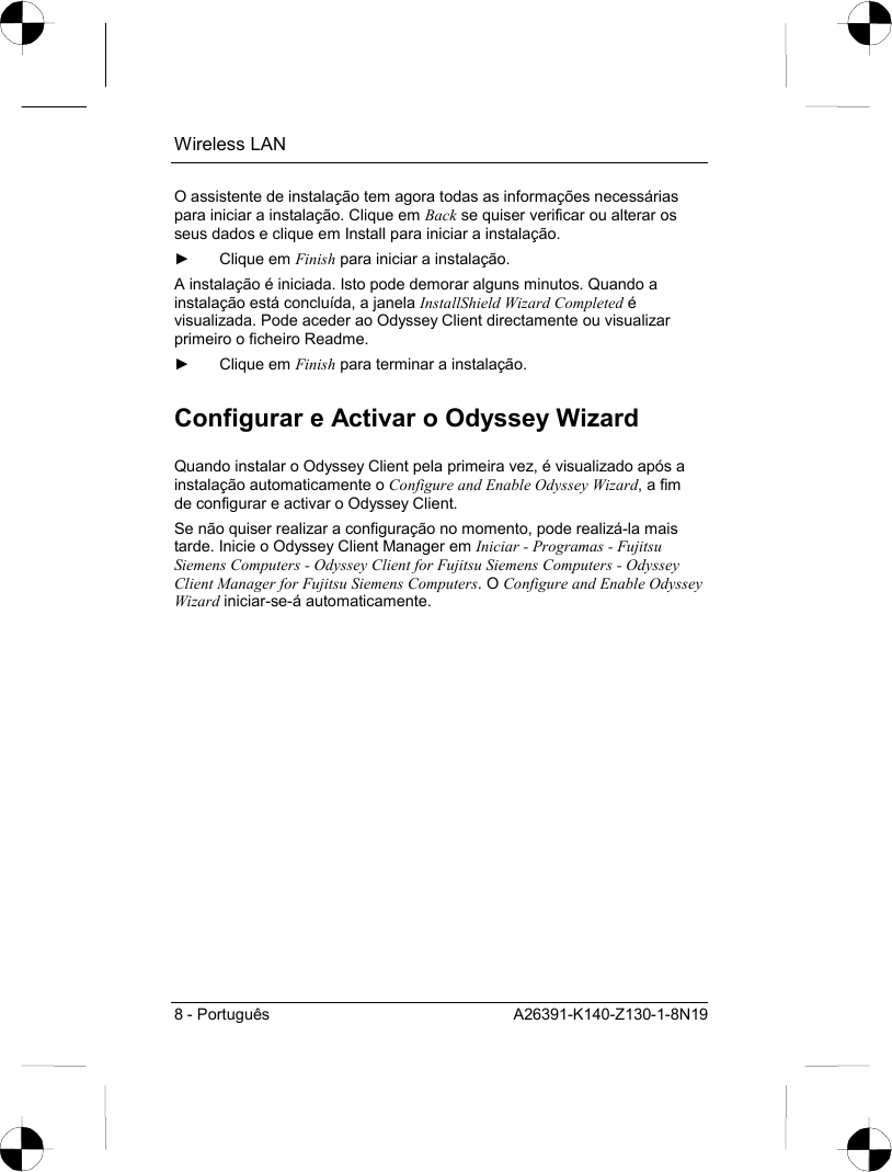 Wireless LAN 8 - Português  A26391-K140-Z130-1-8N19 O assistente de instalação tem agora todas as informações necessárias para iniciar a instalação. Clique em Back se quiser verificar ou alterar os seus dados e clique em Install para iniciar a instalação. ► Clique em Finish para iniciar a instalação. A instalação é iniciada. Isto pode demorar alguns minutos. Quando a instalação está concluída, a janela InstallShield Wizard Completed é visualizada. Pode aceder ao Odyssey Client directamente ou visualizar primeiro o ficheiro Readme. ► Clique em Finish para terminar a instalação. Configurar e Activar o Odyssey Wizard Quando instalar o Odyssey Client pela primeira vez, é visualizado após a instalação automaticamente o Configure and Enable Odyssey Wizard, a fim de configurar e activar o Odyssey Client. Se não quiser realizar a configuração no momento, pode realizá-la mais tarde. Inicie o Odyssey Client Manager em Iniciar - Programas - Fujitsu Siemens Computers - Odyssey Client for Fujitsu Siemens Computers - Odyssey Client Manager for Fujitsu Siemens Computers. O Configure and Enable Odyssey Wizard iniciar-se-á automaticamente. 