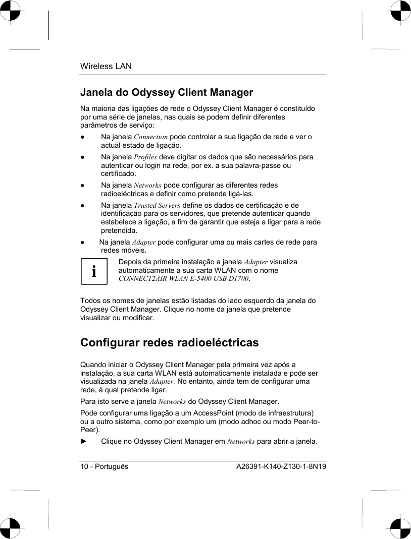 Wireless LAN 10 - Português  A26391-K140-Z130-1-8N19 Janela do Odyssey Client Manager Na maioria das ligações de rede o Odyssey Client Manager é constituído por uma série de janelas, nas quais se podem definir diferentes parâmetros de serviço: ● Na janela Connection pode controlar a sua ligação de rede e ver o actual estado de ligação. ● Na janela Profiles deve digitar os dados que são necessários para autenticar ou login na rede, por ex. a sua palavra-passe ou certificado. ● Na janela Networks pode configurar as diferentes redes radioeléctricas e definir como pretende ligá-las.  ● Na janela Trusted Servers define os dados de certificação e de identificação para os servidores, que pretende autenticar quando estabelece a ligação, a fim de garantir que esteja a ligar para a rede pretendida. ● Na janela Adapter pode configurar uma ou mais cartes de rede para redes móveis. i Depois da primeira instalação a janela Adapter visualiza automaticamente a sua carta WLAN com o nome CONNECT2AIR WLAN E-5400 USB D1700.  Todos os nomes de janelas estão listadas do lado esquerdo da janela do Odyssey Client Manager. Clique no nome da janela que pretende visualizar ou modificar. Configurar redes radioeléctricas Quando iniciar o Odyssey Client Manager pela primeira vez após a instalação, a sua carta WLAN está automaticamente instalada e pode ser visualizada na janela Adapter. No entanto, ainda tem de configurar uma rede, à qual pretende ligar. Para isto serve a janela Networks do Odyssey Client Manager. Pode configurar uma ligação a um AccessPoint (modo de infraestrutura) ou a outro sistema, como por exemplo um (modo adhoc ou modo Peer-to-Peer). ►  Clique no Odyssey Client Manager em Networks para abrir a janela. 