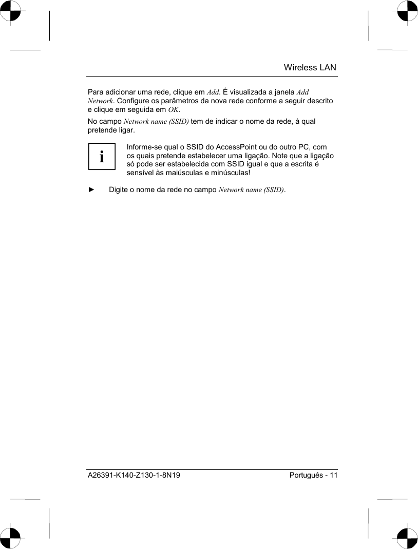  Wireless LAN A26391-K140-Z130-1-8N19  Português - 11 Para adicionar uma rede, clique em Add. É visualizada a janela Add Network. Configure os parâmetros da nova rede conforme a seguir descrito e clique em seguida em OK. No campo Network name (SSID) tem de indicar o nome da rede, à qual pretende ligar.  i Informe-se qual o SSID do AccessPoint ou do outro PC, com os quais pretende estabelecer uma ligação. Note que a ligação só pode ser estabelecida com SSID igual e que a escrita é sensível às maiúsculas e minúsculas!  ►  Digite o nome da rede no campo Network name (SSID). 