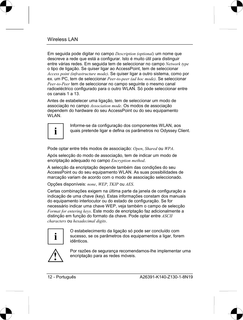 Wireless LAN 12 - Português  A26391-K140-Z130-1-8N19 Em seguida pode digitar no campo Description (optional) um nome que descreve a rede que está a configurar. Isto é muito útil para distinguir entre várias redes. Em seguida tem de seleccionar no campo Network type o tipo de ligação. Se quiser ligar ao AccessPoint, tem de seleccionar Access point (infrastructure mode). Se quiser ligar a outro sistema, como por ex. um PC, tem de seleccionar Peer-to-peer (ad hoc mode). Se seleccionar Peer-to-Peer tem de seleccionar no campo seguinte o mesmo canal radioeléctrico configurado para o outro WLAN. Só pode seleccionar entre os canais 1 a 13. Antes de estabelecer uma ligação, tem de seleccionar um modo de associação no campo Association mode. Os modos de associação dependem do hardware do seu AccessPoint ou do seu equipamento WLAN.  i Informe-se da configuração dos componentes WLAN, aos quais pretende ligar e defina os parâmetros no Odyssey Client.  Pode optar entre três modos de associação: Open, Shared ou WPA. Após selecção do modo de associação, tem de indicar um modo de encriptação adequado no campo Encryption method. A selecção da encriptação depende também das condições do seu AccessPoint ou do seu equipamento WLAN. As suas possibilidades de marcação variam de acordo com o modo de associação seleccionado. Opções disponíveis: none, WEP, TKIP ou AES. Certas combinações exigem na última parte da janela de configuração a indicação de uma chave (key). Estas informações constam dos manuais do equipamento interlocutor ou do estado de configuração. Se for necessário indicar uma chave WEP, veja também o campo de selecção Format for entering keys. Este modo de encriptação faz adicionalmente a distinção em função do formato da chave. Pode optar entre ASCII characters ou hexadecimal digits.  i O estabelecimento da ligação só pode ser concluído com sucesso, se os parâmetros dos equipamentos a ligar, forem idênticos. ! Por razões de segurança recomendamos-lhe implementar uma encriptação para as redes móveis. 