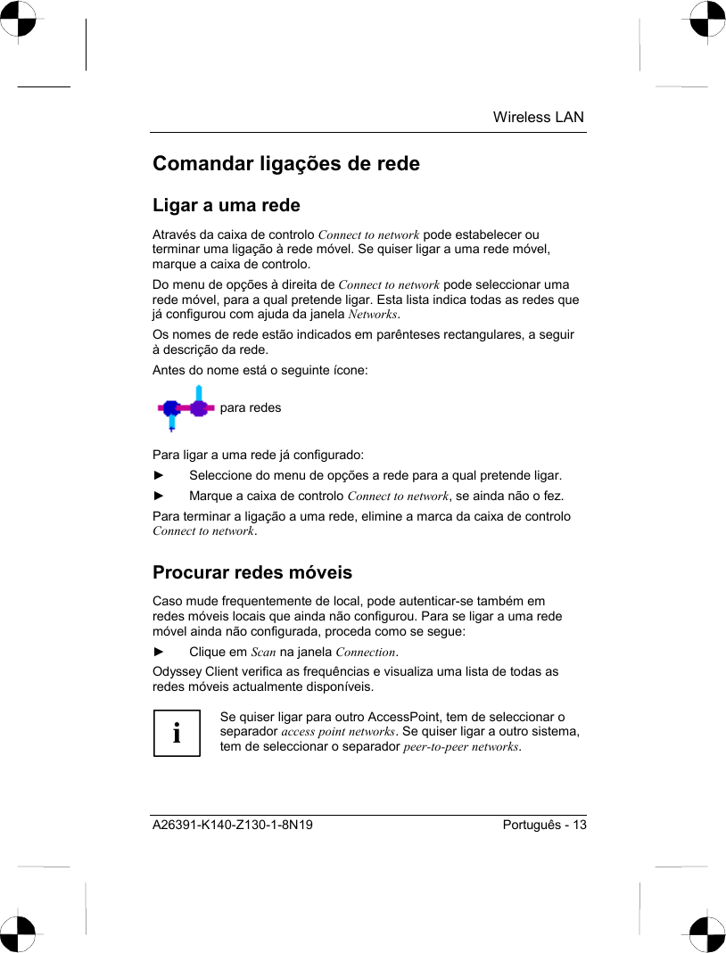  Wireless LAN A26391-K140-Z130-1-8N19  Português - 13 Comandar ligações de rede Ligar a uma rede Através da caixa de controlo Connect to network pode estabelecer ou terminar uma ligação à rede móvel. Se quiser ligar a uma rede móvel, marque a caixa de controlo.  Do menu de opções à direita de Connect to network pode seleccionar uma rede móvel, para a qual pretende ligar. Esta lista indica todas as redes que já configurou com ajuda da janela Networks. Os nomes de rede estão indicados em parênteses rectangulares, a seguir à descrição da rede. Antes do nome está o seguinte ícone:  para redes Para ligar a uma rede já configurado: ►  Seleccione do menu de opções a rede para a qual pretende ligar.  ►  Marque a caixa de controlo Connect to network, se ainda não o fez. Para terminar a ligação a uma rede, elimine a marca da caixa de controlo Connect to network. Procurar redes móveis Caso mude frequentemente de local, pode autenticar-se também em redes móveis locais que ainda não configurou. Para se ligar a uma rede móvel ainda não configurada, proceda como se segue: ► Clique em Scan na janela Connection. Odyssey Client verifica as frequências e visualiza uma lista de todas as redes móveis actualmente disponíveis.  i Se quiser ligar para outro AccessPoint, tem de seleccionar o separador access point networks. Se quiser ligar a outro sistema, tem de seleccionar o separador peer-to-peer networks.  