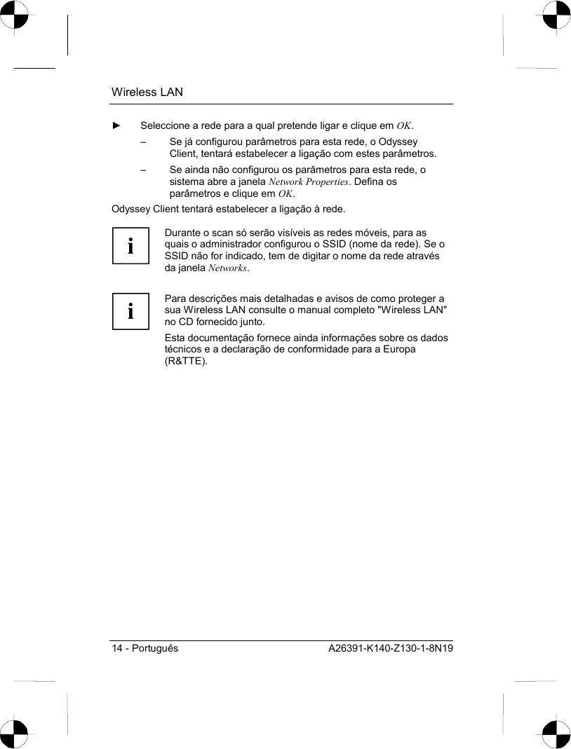 Wireless LAN 14 - Português  A26391-K140-Z130-1-8N19 ►  Seleccione a rede para a qual pretende ligar e clique em OK. –  Se já configurou parâmetros para esta rede, o Odyssey Client, tentará estabelecer a ligação com estes parâmetros.  –  Se ainda não configurou os parâmetros para esta rede, o sistema abre a janela Network Properties. Defina os parâmetros e clique em OK. Odyssey Client tentará estabelecer a ligação à rede.   i Durante o scan só serão visíveis as redes móveis, para as quais o administrador configurou o SSID (nome da rede). Se o SSID não for indicado, tem de digitar o nome da rede através da janela Networks.   i Para descrições mais detalhadas e avisos de como proteger a sua Wireless LAN consulte o manual completo &quot;Wireless LAN&quot; no CD fornecido junto. Esta documentação fornece ainda informações sobre os dados técnicos e a declaração de conformidade para a Europa (R&amp;TTE).  