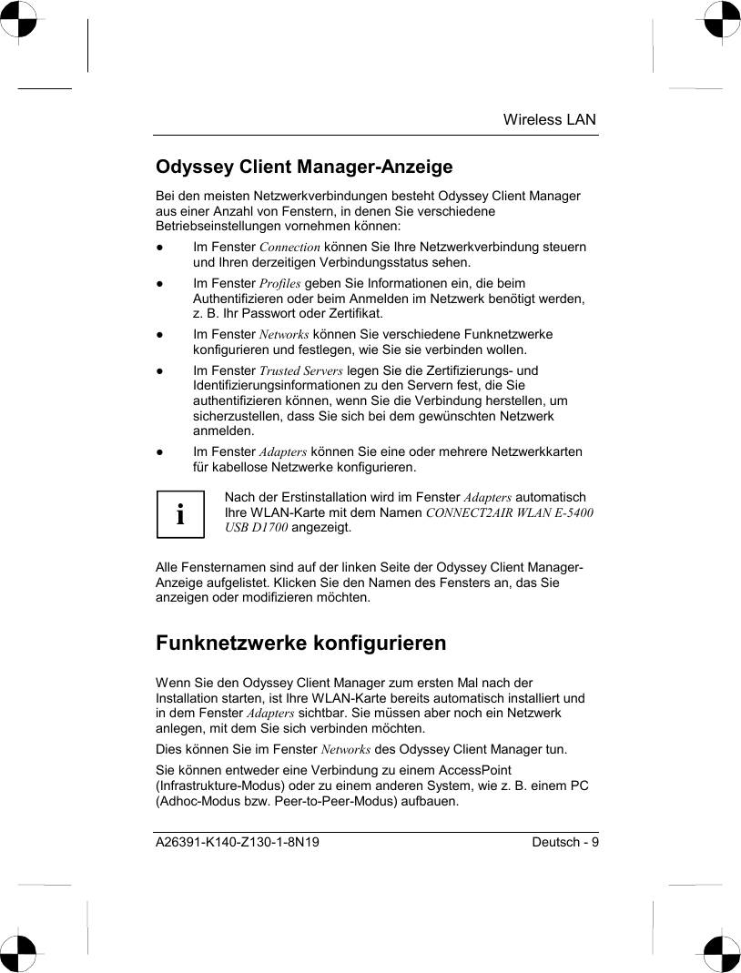  Wireless LAN A26391-K140-Z130-1-8N19  Deutsch - 9 Odyssey Client Manager-Anzeige Bei den meisten Netzwerkverbindungen besteht Odyssey Client Manager aus einer Anzahl von Fenstern, in denen Sie verschiedene Betriebseinstellungen vornehmen können: ● Im Fenster Connection können Sie Ihre Netzwerkverbindung steuern und Ihren derzeitigen Verbindungsstatus sehen. ● Im Fenster Profiles geben Sie Informationen ein, die beim Authentifizieren oder beim Anmelden im Netzwerk benötigt werden, z. B. Ihr Passwort oder Zertifikat. ● Im Fenster Networks können Sie verschiedene Funknetzwerke konfigurieren und festlegen, wie Sie sie verbinden wollen.  ● Im Fenster Trusted Servers legen Sie die Zertifizierungs- und Identifizierungsinformationen zu den Servern fest, die Sie authentifizieren können, wenn Sie die Verbindung herstellen, um sicherzustellen, dass Sie sich bei dem gewünschten Netzwerk anmelden. ● Im Fenster Adapters können Sie eine oder mehrere Netzwerkkarten für kabellose Netzwerke konfigurieren.  i Nach der Erstinstallation wird im Fenster Adapters automatisch Ihre WLAN-Karte mit dem Namen CONNECT2AIR WLAN E-5400 USB D1700 angezeigt.  Alle Fensternamen sind auf der linken Seite der Odyssey Client Manager-Anzeige aufgelistet. Klicken Sie den Namen des Fensters an, das Sie anzeigen oder modifizieren möchten. Funknetzwerke konfigurieren Wenn Sie den Odyssey Client Manager zum ersten Mal nach der Installation starten, ist Ihre WLAN-Karte bereits automatisch installiert und in dem Fenster Adapters sichtbar. Sie müssen aber noch ein Netzwerk anlegen, mit dem Sie sich verbinden möchten. Dies können Sie im Fenster Networks des Odyssey Client Manager tun. Sie können entweder eine Verbindung zu einem AccessPoint (Infrastrukture-Modus) oder zu einem anderen System, wie z. B. einem PC (Adhoc-Modus bzw. Peer-to-Peer-Modus) aufbauen. 