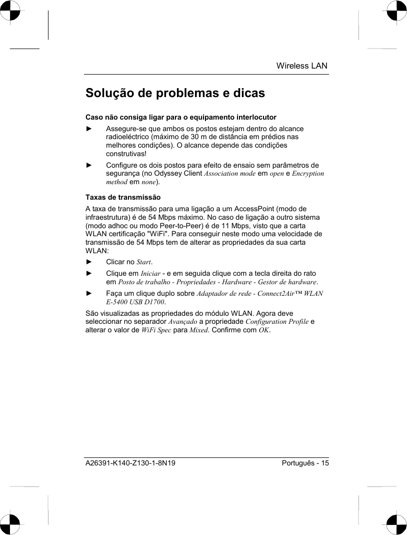  Wireless LAN A26391-K140-Z130-1-8N19  Português - 15 Solução de problemas e dicas Caso não consiga ligar para o equipamento interlocutor ►  Assegure-se que ambos os postos estejam dentro do alcance radioeléctrico (máximo de 30 m de distância em prédios nas melhores condições). O alcance depende das condições construtivas! ►  Configure os dois postos para efeito de ensaio sem parâmetros de segurança (no Odyssey Client Association mode em open e Encryption method em none). Taxas de transmissão A taxa de transmissão para uma ligação a um AccessPoint (modo de infraestrutura) é de 54 Mbps máximo. No caso de ligação a outro sistema (modo adhoc ou modo Peer-to-Peer) é de 11 Mbps, visto que a carta WLAN certificação &quot;WiFi&quot;. Para conseguir neste modo uma velocidade de transmissão de 54 Mbps tem de alterar as propriedades da sua carta WLAN: ► Clicar no Start. ► Clique em Iniciar - e em seguida clique com a tecla direita do rato em Posto de trabalho - Propriedades - Hardware - Gestor de hardware. ►  Faça um clique duplo sobre Adaptador de rede - Connect2Air™ WLAN E-5400 USB D1700. São visualizadas as propriedades do módulo WLAN. Agora deve seleccionar no separador Avançado a propriedade Configuration Profile e alterar o valor de WiFi Spec para Mixed. Confirme com OK. 