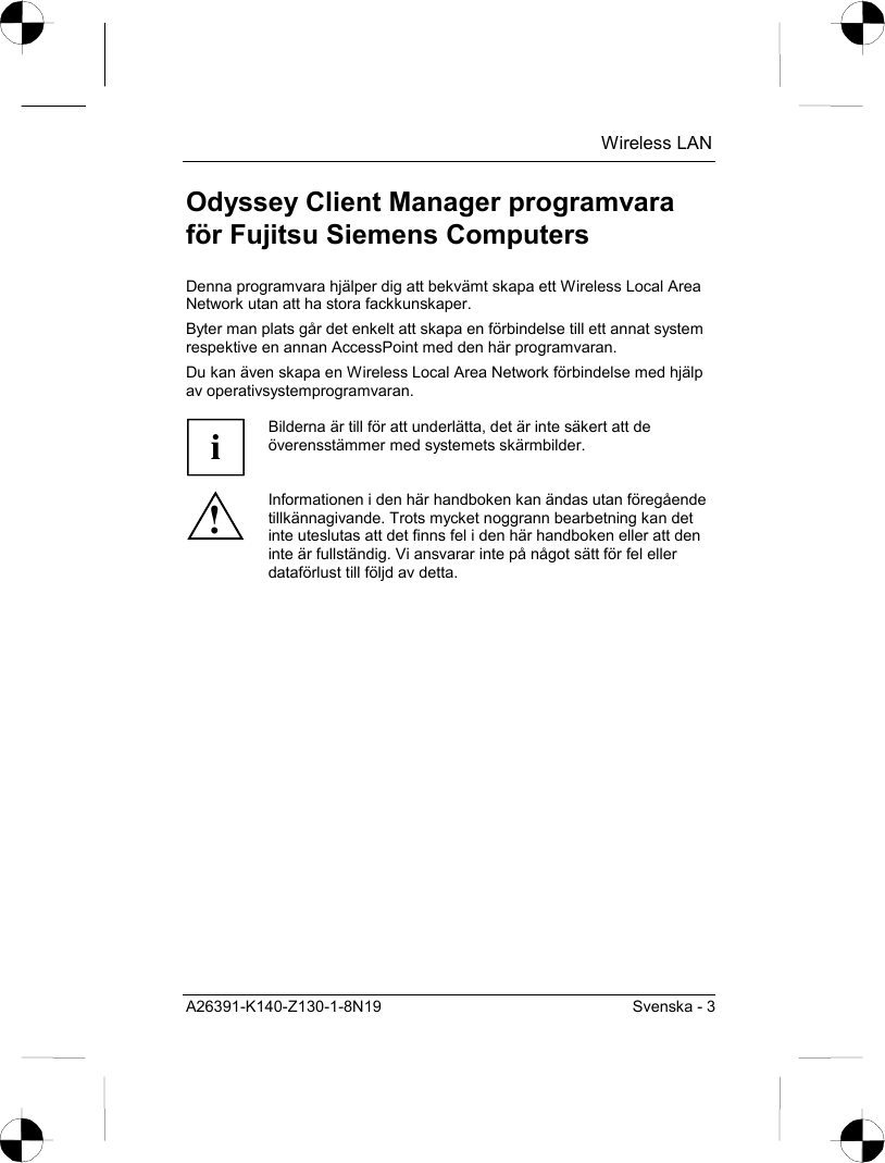  Wireless LAN A26391-K140-Z130-1-8N19  Svenska - 3 Odyssey Client Manager programvara för Fujitsu Siemens Computers Denna programvara hjälper dig att bekvämt skapa ett Wireless Local Area Network utan att ha stora fackkunskaper. Byter man plats går det enkelt att skapa en förbindelse till ett annat system respektive en annan AccessPoint med den här programvaran. Du kan även skapa en Wireless Local Area Network förbindelse med hjälp av operativsystemprogramvaran.  i Bilderna är till för att underlätta, det är inte säkert att de överensstämmer med systemets skärmbilder. ! Informationen i den här handboken kan ändas utan föregående tillkännagivande. Trots mycket noggrann bearbetning kan det inte uteslutas att det finns fel i den här handboken eller att den inte är fullständig. Vi ansvarar inte på något sätt för fel eller dataförlust till följd av detta.  