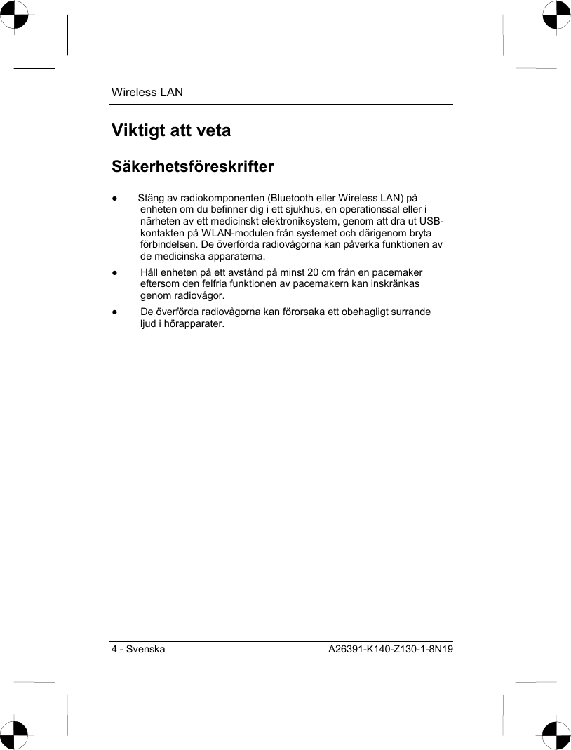 Wireless LAN 4 - Svenska  A26391-K140-Z130-1-8N19 Viktigt att veta Säkerhetsföreskrifter ●  Stäng av radiokomponenten (Bluetooth eller Wireless LAN) på enheten om du befinner dig i ett sjukhus, en operationssal eller i närheten av ett medicinskt elektroniksystem, genom att dra ut USB-kontakten på WLAN-modulen från systemet och därigenom bryta förbindelsen. De överförda radiovågorna kan påverka funktionen av de medicinska apparaterna. ●  Håll enheten på ett avstånd på minst 20 cm från en pacemaker eftersom den felfria funktionen av pacemakern kan inskränkas genom radiovågor. ●  De överförda radiovågorna kan förorsaka ett obehagligt surrande ljud i hörapparater. 