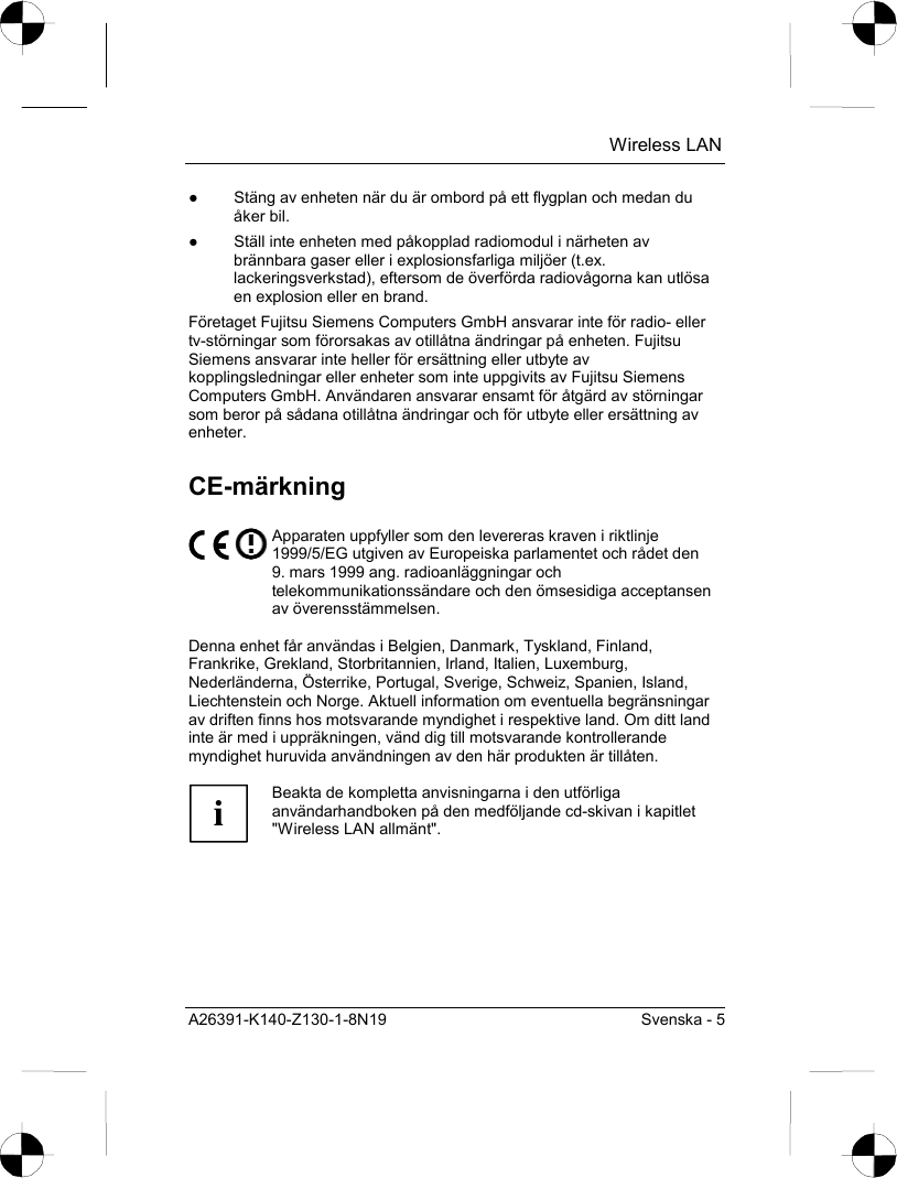  Wireless LAN A26391-K140-Z130-1-8N19  Svenska - 5 ●  Stäng av enheten när du är ombord på ett flygplan och medan du åker bil. ●  Ställ inte enheten med påkopplad radiomodul i närheten av brännbara gaser eller i explosionsfarliga miljöer (t.ex. lackeringsverkstad), eftersom de överförda radiovågorna kan utlösa en explosion eller en brand. Företaget Fujitsu Siemens Computers GmbH ansvarar inte för radio- eller tv-störningar som förorsakas av otillåtna ändringar på enheten. Fujitsu Siemens ansvarar inte heller för ersättning eller utbyte av kopplingsledningar eller enheter som inte uppgivits av Fujitsu Siemens Computers GmbH. Användaren ansvarar ensamt för åtgärd av störningar som beror på sådana otillåtna ändringar och för utbyte eller ersättning av enheter. CE-märkning  Apparaten uppfyller som den levereras kraven i riktlinje 1999/5/EG utgiven av Europeiska parlamentet och rådet den 9. mars 1999 ang. radioanläggningar och telekommunikationssändare och den ömsesidiga acceptansen av överensstämmelsen.  Denna enhet får användas i Belgien, Danmark, Tyskland, Finland, Frankrike, Grekland, Storbritannien, Irland, Italien, Luxemburg, Nederländerna, Österrike, Portugal, Sverige, Schweiz, Spanien, Island, Liechtenstein och Norge. Aktuell information om eventuella begränsningar av driften finns hos motsvarande myndighet i respektive land. Om ditt land inte är med i uppräkningen, vänd dig till motsvarande kontrollerande myndighet huruvida användningen av den här produkten är tillåten.  i Beakta de kompletta anvisningarna i den utförliga användarhandboken på den medföljande cd-skivan i kapitlet &quot;Wireless LAN allmänt&quot;.  