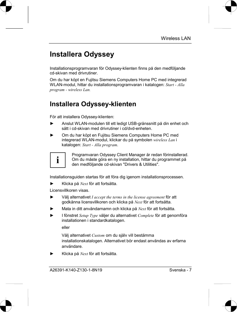  Wireless LAN A26391-K140-Z130-1-8N19  Svenska - 7 Installera Odyssey Installationsprogramvaran för Odyssey-klienten finns på den medföljande cd-skivan med drivrutiner. Om du har köpt en Fujitsu Siemens Computers Home PC med integrerad WLAN-modul, hittar du installationsprogramvaran i katalogen: Start - Alla program - wireless Lan. Installera Odyssey-klienten För att installera Odyssey-klienten: ►  Anslut WLAN-modulen till ett ledigt USB-gränssnitt på din enhet och sätt i cd-skivan med drivrutiner i cd/dvd-enheten. ►  Om du har köpt en Fujitsu Siemens Computers Home PC med integrerad WLAN-modul, klickar du på symbolen wireless Lan i katalogen: Start - Alla program.  i Programvaran Odyssey Client Manager är redan förinstallerad. Om du måste göra en ny installation, hittar du programmet på den medföljande cd-skivan &quot;Drivers &amp; Utilities&quot;.  Installationsguiden startas för att föra dig igenom installationsprocessen. ► Klicka på Next för att fortsätta. Licensvillkoren visas. ► Välj alternativet I accept the terms in the license agreement för att godkänna licensvillkoren och klicka på Next för att fortsätta. ►  Mata in ditt användarnamn och klicka på Next för att fortsätta. ► I fönstret Setup Type väljer du alternativet Complete för att genomföra installationen i standardkatalogen. eller Välj alternativet Custom om du själv vill bestämma installationskatalogen. Alternativet bör endast användas av erfarna användare. ► Klicka på Next för att fortsätta. 